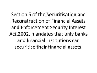 Section 5 of the Securitisation and
Reconstruction of Financial Assets
and Enforcement Security Interest
Act,2002, mandates that only banks
and financial institutions can
securitise their financial assets.

 