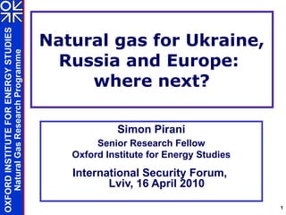 Natural gas for Ukraine, Russia and Europe:  where next? Simon Pirani Senior Research Fellow Oxford Institute for Energy Studies International Security Forum,  Lviv, 16 April 2010 
