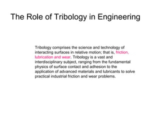 The Role of Tribology in Engineering
Tribology comprises the science and technology of
interacting surfaces in relative motion; that is, friction,
lubrication and wear. Tribology is a vast and
interdisciplinary subject, ranging from the fundamental
physics of surface contact and adhesion to the
application of advanced materials and lubricants to solve
practical industrial friction and wear problems.
 