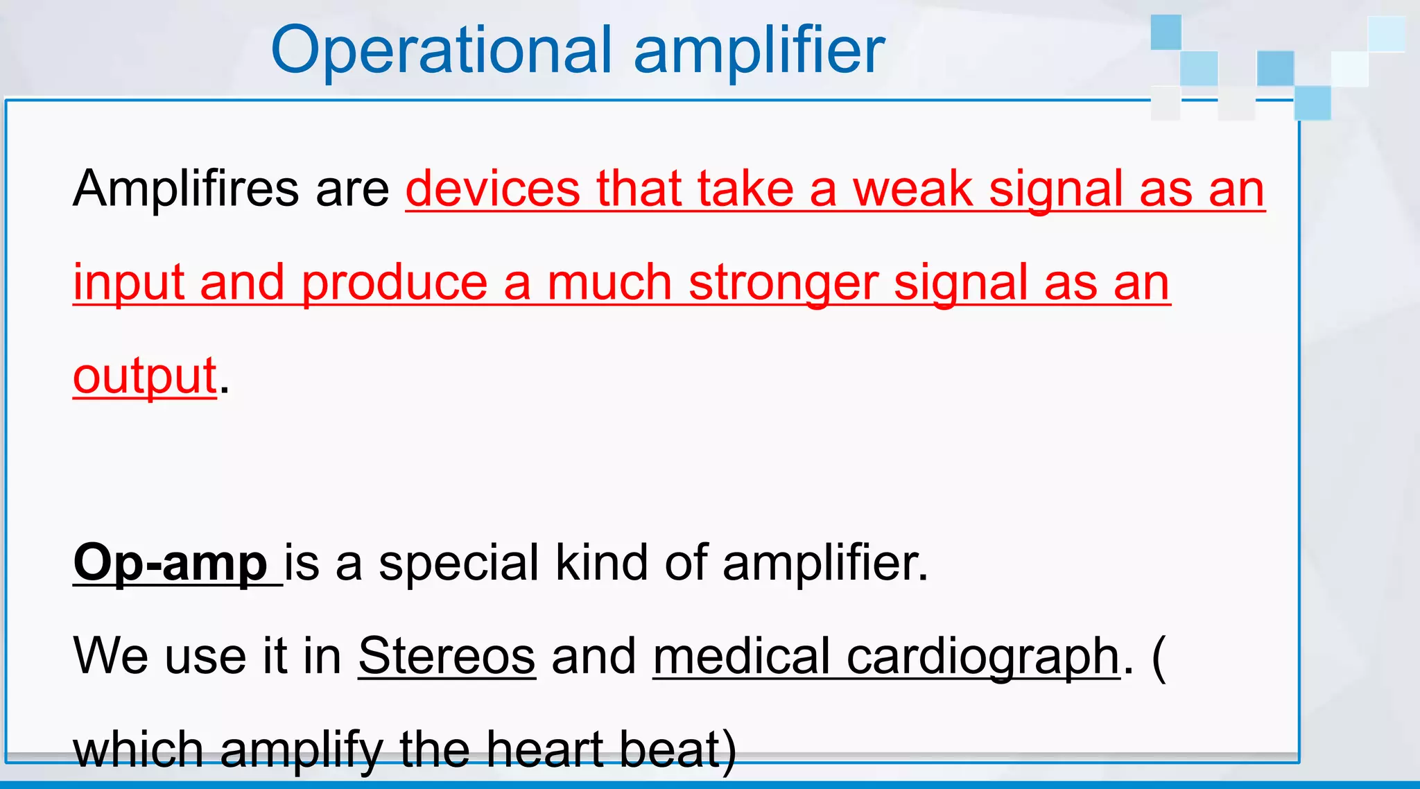Operational amplifier
Amplifires are devices that take a weak signal as an
input and produce a much stronger signal as an
output.
Op-amp is a special kind of amplifier.
We use it in Stereos and medical cardiograph. (
which amplify the heart beat)
 