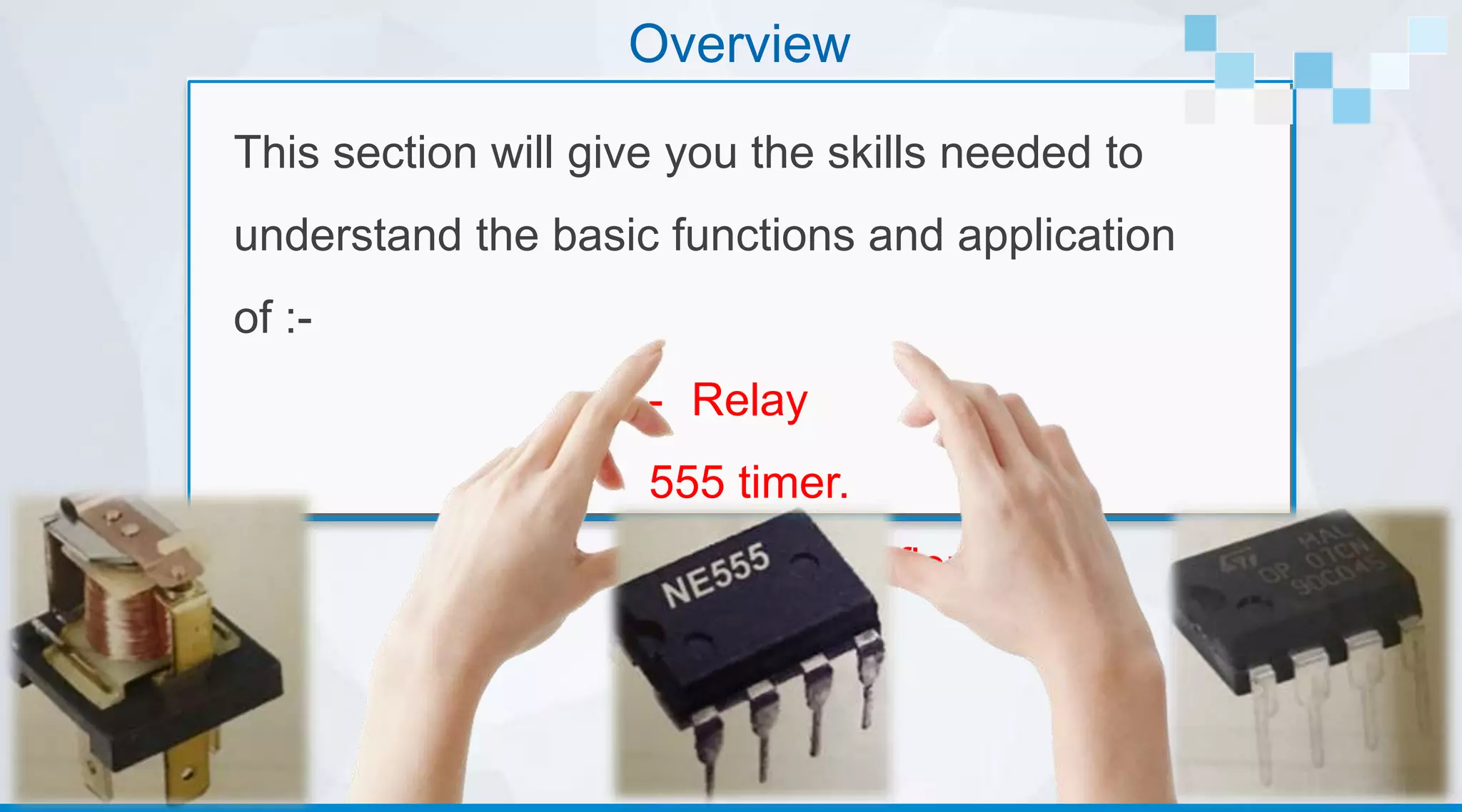 Overview
This section will give you the skills needed to
understand the basic functions and application
of :-
- Relay
- 555 timer.
- Operational amplifier
 