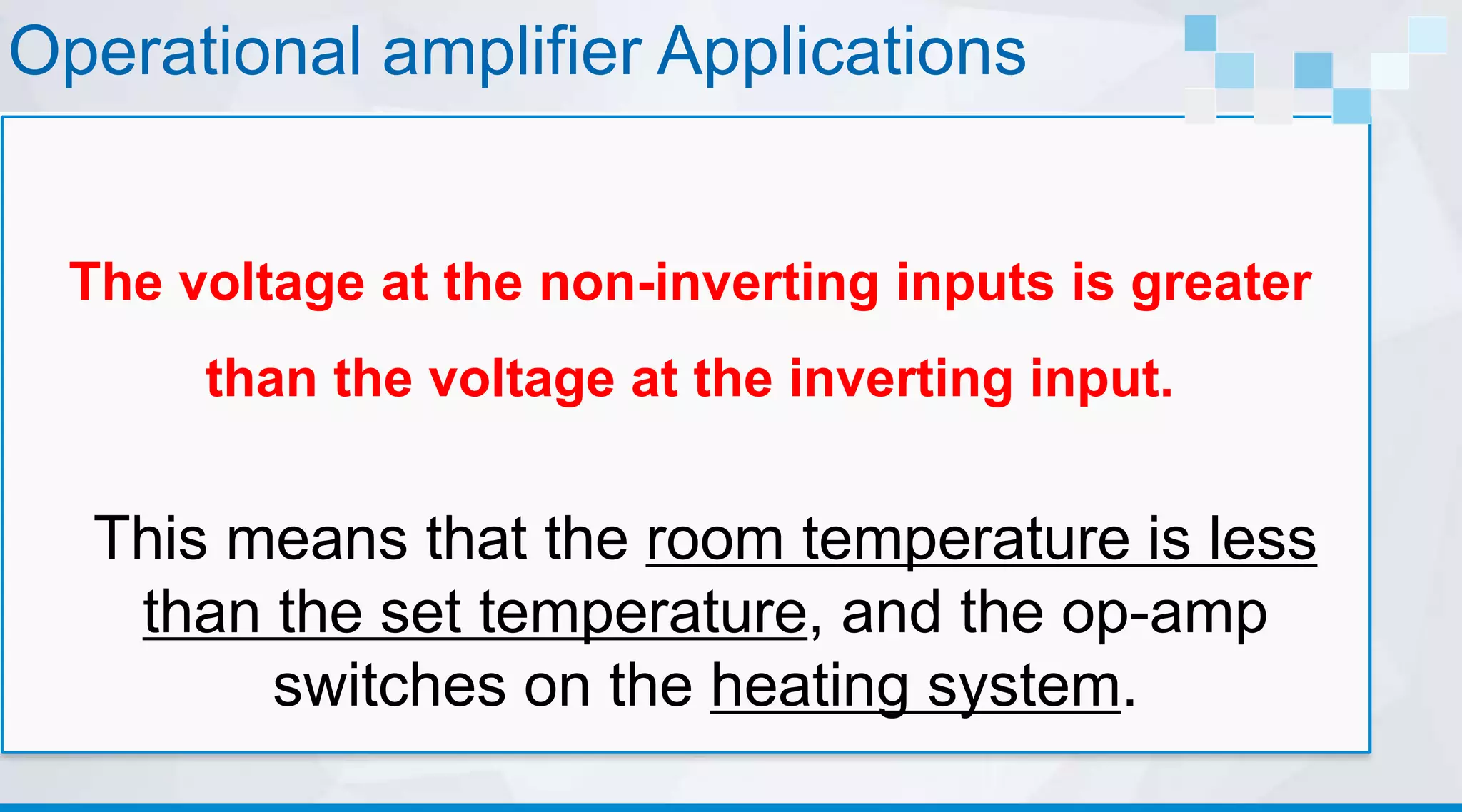 Operational amplifier Applications
The voltage at the non-inverting inputs is greater
than the voltage at the inverting input.
This means that the room temperature is less
than the set temperature, and the op-amp
switches on the heating system.
 