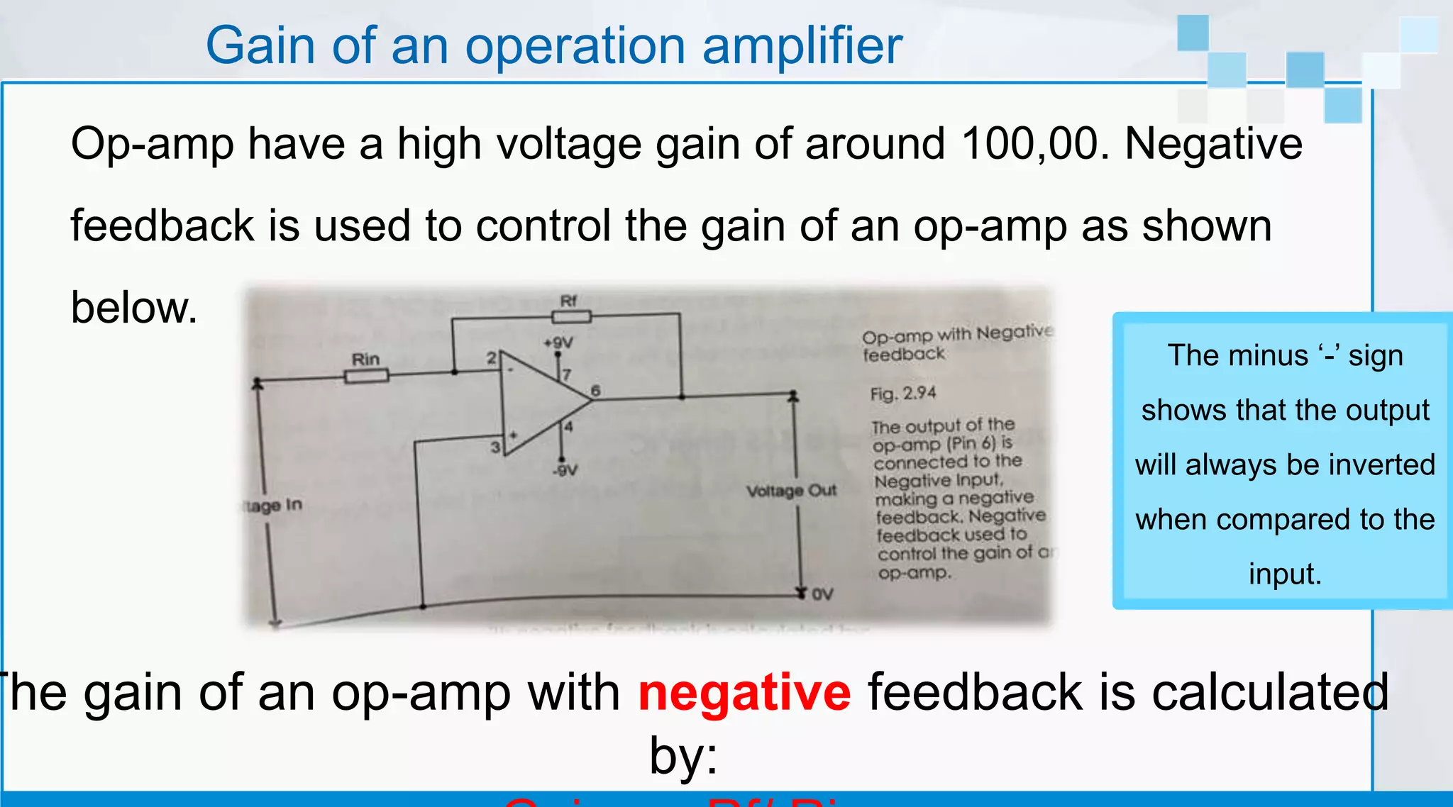 Gain of an operation amplifier
Op-amp have a high voltage gain of around 100,00. Negative
feedback is used to control the gain of an op-amp as shown
below.
The gain of an op-amp with negative feedback is calculated
by:
The minus ‘-’ sign
shows that the output
will always be inverted
when compared to the
input.
 