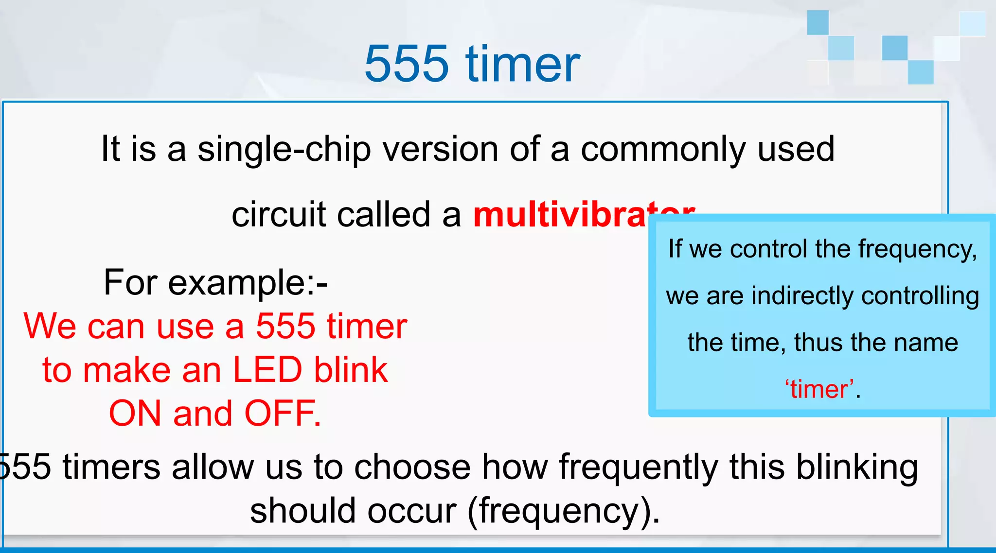 555 timer
It is a single-chip version of a commonly used
circuit called a multivibrator.
For example:-
We can use a 555 timer
to make an LED blink
ON and OFF.
If we control the frequency,
we are indirectly controlling
the time, thus the name
‘timer’.
555 timers allow us to choose how frequently this blinking
should occur (frequency).
 