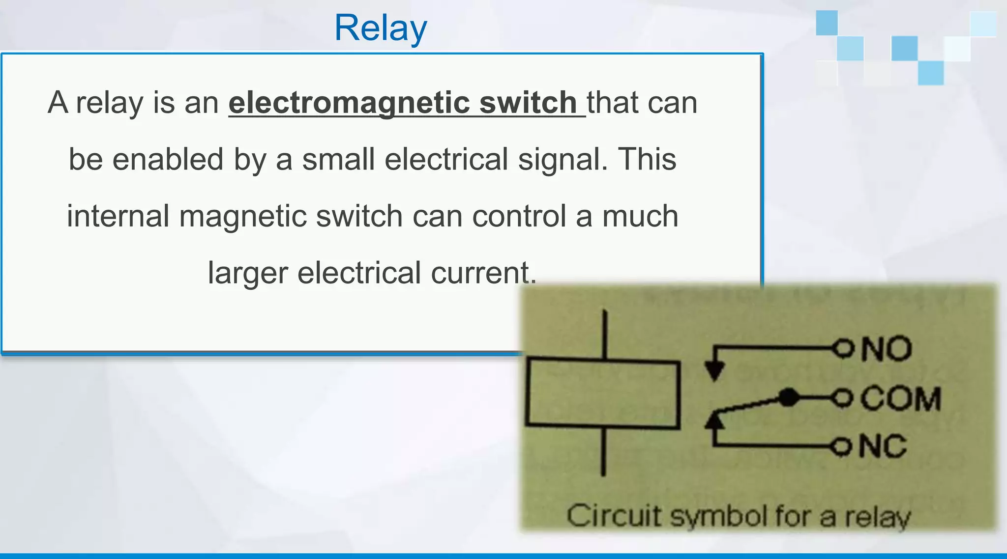 Relay
A relay is an electromagnetic switch that can
be enabled by a small electrical signal. This
internal magnetic switch can control a much
larger electrical current.
 