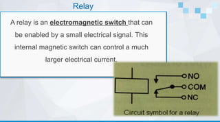 Relay
A relay is an electromagnetic switch that can
be enabled by a small electrical signal. This
internal magnetic switch can control a much
larger electrical current.
 