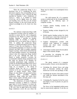 Section 6 – Steel Structures (SI)
C6 - 11
When the compression flange is at a
dead-load tress of fc, considering the deck-
placement sequence, the corresponding stress in
a web of slenderness 2Dc/tw between the limit
specified by Equation 1 and a slenderness of
λb(E/fc,)1/2
, where λb is defined in Article
6.10.4.2.6a, will be slightly above the elastic
web buckling stress. For this case, the nominal
flexural resistance of the steel section must be
reduced accordingly by an Rb factor less than
1.0.
C6.10.2.3
The minimum compression flange width
on fabricated I-sections, given by Equation 1, is
specified to ensure that the web is adequately
restrained by the flanges to control web bend
buckling. Equation 1 specifies an absolute
minimum width. In actuality, it would be
preferable for b, to be greater than or equal to
0.4Dc. In addition, the compression flange
thickness, tf, should preferably be greater than or
equal to 1.5 times the web thickness, tw. These
recommended proportions are based on a study
(Zureick and Shih 1994) on doubly symmetric
tangent I-sections, which clearly showed that the
web bend buckling resistance was dramatically
reduced when the compression flange buckled
prior to the web. Although this study was
limited to doubly symmetric I-sections, the
recommended minimum flange proportions from
this study are deemed to be adequate for
reasonably proportioned singly symmetric I-
sections by incorporating the depth of the web of
the steel section in compression in the elastic
range, Dc, in Equation 1. The advent of
composite design has led to a significant
reduction in the size of compression flanges in
regions of positive flexure. These smaller
flanges are most likely to be governed by these
proportion limits. Providing minimum
compression flange widths that satisfy these
limits in these regions will help ensure a more
stable girder that is easier to handle.
The slenderness of tension flanges on
fabricated I-sections is limited to a practical
upper limit of 12.0 by Equation 2 to ensure the
flanges will not distort excessively when welded
to the web. Also, an upper limit on the tension
flange slenderness covers the case where the
flange may be subject to an unanticipated stress
reversal.
C6.10.3.1.2
The yield moment, My, of a composite
section is needed only for the strength limit state
investigation of the following types of
composite sections:
 Compact positive bending sections in
continuous spans,
 Negative bending sections designed by the
Q formula,
 Hybrid negative bending sections for which
the neutral axis is more than 10 percent of
the web depth from middepth of the web,
 Compact homogeneous sections with
stiffened webs subjected to combined
moment and shear values exceeding
specified limits, and
 Noncompact sections used at the last plastic
hinge to form inelastic designs.
A procedure for calculating the yield
moment is presented in Appendix A.
C6.10.3.1.3
The plastic moment of a composite
section in positive flexure can be determined by:
 Calculating the element forces and using
them to determine whether the plastic
neutral axis is in the web, top flange, or slab,
 Calculating the location of the plastic neutral
axis within the element determined in the
first step; and
 Calculating Mp. Equations for the five cases
most likely to occur in practice are given in
Appendix A.
The forces in the longitudinal reinforcement
may be conservatively neglected. To do this, set
 