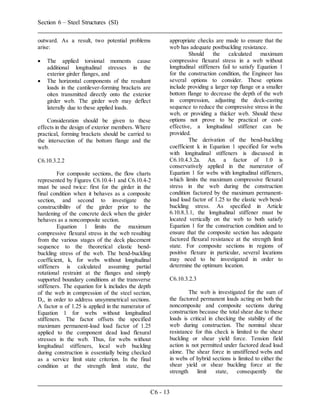 Section 6 – Steel Structures (SI)
C6 - 13
outward. As a result, two potential problems
arise:
 The applied torsional moments cause
additional longitudinal stresses in the
exterior girder flanges, and
 The horizontal components of the resultant
loads in the cantilever-forming brackets are
oíten transmitted directly onto the exterior
girder web. The girder web may deflect
laterally due to these applied loads.
Consideration should be given to these
effects in the design of exterior members. Where
practical, forming brackets should be carried to
the intersection of the bottom flange and the
web.
C6.10.3.2.2
For composite sections, the flow charts
represented by Figures C6.10.4-1 and C6.10.4-2
must be used twice: first for the girder in the
final condition when it behaves as a composite
section, and second to investigate the
constructibilitv of the girder prior to the
hardening of the concrete deck when the girder
behaves as a noncomposite section.
Equation 1 limits the maximum
compressive flexural stress in the web resulting
from the various stages of the deck placement
sequence to the theoretical elastic bend-
buckling stress of the web. The bend-buckling
coefficient, k, for webs without longitudinal
stiffeners is calculated assuming partial
rotational restraint at the flanges and simply
supported boundary conditions at the transverse
stiffeners. The equation for k includes the depth
of the web in compression of the steel section,
Dc, in order to address unsymmetrical sections.
A factor α of 1.25 is applied in the numerator of
Equation 1 for webs without longitudinal
stiffeners. The factor offsets the specified
maximum permanent-load load factor of 1.25
applied to the component dead load flexural
stresses in the web. Thus, for webs without
longitudinal stiffeners, local web buckling
during construction is essentially being checked
as a service limit state criterion. In the final
condition at the strength limit state, the
appropriate checks are made to ensure that the
web has adequate postbuckling resistance.
Should the calculated maximum
compressive flexural stress in a web without
longitudinal stiffeners fail to satisfy Equation 1
for the construction condition, the Engineer has
several options to consider. These options
include providing a larger top flange or a smaller
bottom flange to decrease the depth of the web
in compression, adjusting the deck-casting
sequence to reduce the compressive stress in the
web, or providing a thicker web. Should these
options not prove to be practical or cost-
effective, a longitudinal stiffener can be
provided.
The derivation of the bend-buckling
coefficient k in Equation 1 specified for webs
with longitudinal stiffeners is discussed in
C6.10.4.3.2a. An. a factor of 1.0 is
conservatively applied in the numerator of
Equation 1 for webs with longitudinal stiffeners,
which limits the maximum compressive flexural
stress in the web during the construction
condition factored by the maximum permanent-
load load factor of 1.25 to the elastic web bend-
buckling stress. As specified in Article
6.10.8.3.1, the longitudinal stiffener must be
located vertically on the web to both satisfy
Equation 1 for the construction condition and to
ensure that the composite section has adequate
factored flexural resistance at the strength limit
state. For composite sections in regions of
positive flexure in particular, several locations
may need to be investigated in order to
determine the optimum location.
C6.10.3.2.3
The web is investigated for the sum of
the factored permanent loads acting on both the
noncomposite and composite sections during
construction because the total shear due to these
loads is critical in checking the stability of the
web during construction. The nominal shear
resistance for this check is limited to the shear
buckling or shear yield force. Tension field
action is not permitted under factored dead load
alone. The shear force in unstiffened webs and
in webs of hybrid sections is limited to either the
shear yield or shear buckling force at the
strength limit state, consequently the
 