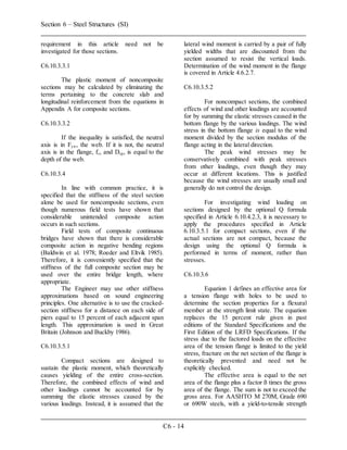 Section 6 – Steel Structures (SI)
C6 - 14
requirement in this article need not be
investigated for those sections.
C6.10.3.3.1
The plastic moment of noncomposite
sections may be calculated by eliminating the
terms pertaining to the concrete slab and
longitudinal reinforcement from the equations in
Appendix A for composite sections.
C6.10.3.3.2
If the inequality is satisfied, the neutral
axis is in Fyw, the web. If it is not, the neutral
axis is in the flange, fc, and Dcp, is equal to the
depth of the web.
C6.10.3.4
In line with common practice, it is
specified that the stiffness of the steel section
alone be used for noncomposite sections, even
though numerous field tests have shown that
considerable unintended composite action
occurs in such sections.
Field tests of composite continuous
bridges have shown that there is considerable
composite action in negative bending regions
(Baldwin et al. 1978; Roeder and Eltvik 1985).
Therefore, it is conveniently specified that the
stiffness of the full composite section may be
used over the entire bridge length, where
appropriate.
The Engineer may use other stiffness
approximations based on sound engineering
principles. One alternative is to use the cracked-
section stiffness for a distance on each side of
piers equal to 15 percent of each adjacent span
length. This approximation is used in Great
Britain (Johnson and Buckby 1986).
C6.10.3.5.1
Compact sections are designed to
sustain the plastic moment, which theoretically
causes yielding of the entire cross-section.
Therefore, the combined effects of wind and
other loadings cannot be accounted for by
summing the elastic stresses caused by the
various loadings. Instead, it is assumed that the
lateral wind moment is carried by a pair of fully
yielded widths that are discounted from the
section assumed to resist the vertical loads.
Determination of the wind moment in the flange
is covered in Article 4.6.2.7.
C6.10.3.5.2
For noncompact sections, the combined
effects of wind and other loadings are accounted
for by summing the elastic stresses caused in the
bottom flange by the various loadings. The wind
stress in the bottom flange is equal to the wind
moment divided by the section modulus of the
flange acting in the lateral direction.
The peak wind stresses may be
conservatively combined with peak stresses
from other loadings, even though they may
occur at different locations. This is justified
because the wind stresses are usually small and
generally do not control the design.
For investigating wind loading on
sections designed by the optional Q formula
specified in Article 6.10.4.2.3, it is necessary to
apply the procedures specified in Article
6.10.3.5.1 for compact sections, even if the
actual sections are not compact, because the
design using the optional Q formula is
performed in terms of moment, rather than
stresses.
C6.10.3.6
Equation 1 defines an effective area for
a tension flange with holes to be used to
determine the section properties for a flexural
member at the strength limit state. The equation
replaces the 15 percent rule given in past
editions of the Standard Specifications and the
First Edition of the LRFD Specifications. If the
stress due to the factored loads on the effective
area of the tension flange is limited to the yield
stress, fracture on the net section of the flange is
theoretically prevented and need not be
explicitly checked.
The effective area is equal to the net
area of the flange plus a factor ß times the gross
area of the flange. The sum is not to exceed the
gross area. For AASHTO M 270M, Grade 690
or 690W steels, with a yield-to-tensile strength
 