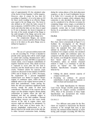 Section 6 – Steel Structures (SI)
C6 - 15
ratio of approximately 0.9, the calculated value
of the factor β from Equation 1 will be negative.
However, since β cannot be less than 0.0
according to Equation 1, β is to be taken as 0.0
for these steels resulting in an effective flange
area equal to the net flange area. The factor is
also defined as 0.0 when the holes exceed 32
mm in diameter, AASHTO (1991). For all other
steels and when the holes are less than or equal
to 32 mm in diameter, the factor β depends on
the ratio of the tensile strength of the flange to
the yield strength of the flange and on the ratio
of the net flange area to the gross flange area.
For compression flanges, net section
fracture is not a concern and the effective flange
area is to be taken as the gross flange area as
defined in Equation 2.
C6.10.3.7
The use of 1 percent reinforcement with
a size not exceeding No. 19 bars is intended to
provide rebar spacing that will be small enough
to control slab cracking. Reinforcement with a
yield strength of at least 420 MPa is expected to
remain elastic, even if inelastic redistribution of
negative moments occurs. Thus, elastic recovery
is expected to occur after the live load is
removed, and this should tend to close the slab
cracks. Pertinent criteria for concrete crack
control are discussed in more detail in AASHTO
(1991) and in Haaijer et al. (1987). Previously,
the requirement for 1 percent longitudinal
reinforcement was limited to negative flexure
regions of continuous spans, which are often
implicitly taken as the regions between points of
dead load contraflexure. Under moving live
loads, the slab can experience significant tensile
stresses outside the points of dead load
contraflexure. Placement of the concrete slab in
stages can also produce negative flexure during
construction in regions where the slab has
hardened and that are primarily subject to
positive flexure in the final condition. Thermal
and shrinkage stresses can also cause tensile
stresses in the slab in regions where such
stresses might not otherwise be anticipated. To
address at least some of these issues, the 1
percent longitudinal reinforcement is to be
placed wherever the tensile stress in the slab due
to either factored construction loads, including
during the various phases of the deck placement
sequence, or due to Load Combination Service
II in Table 3.4.1-1 exceeds φfr. By controlling
the crack size in regions where adequate shear
connection is also provided, the concrete slab
can be considered to be effective in tension for
computing fatigue stress ranges, as permitted in
Article 6.6.1.2.1, and flexural stresses on the
composite section due to Load Combination
Service II, as permitted in Articles 6.10.5.1 and
6.10.10.2.1.
C6.10.4
Article 6.10.4 is written in the form of a
flow chart, shown schematically in Figure C1, to
facilitate the investigation of the flexural
resistance of a particular I-section. Figure C2
shows the expanded flow chart when the
optional Q formula of Article 6.10.4.2.3 is
considered. For compact sections, the calculated
moments in simple and continuous spans are
compared with the plastic moment capacities of
the sections, even though the moments may have
been based upon an elastic analysis.
Nevertheless, unless an inelastic structural
analysis is made, it is customary to call the
process an "elastic" one. The AASHTO
Standard Specifications recognize inelastic
behavior by:
 Utilizing the plastic moment capacity of
compact sections, and
 Permitting an arbitrary 10 percent
redistribution of peak negative moments at
both overload and maximum load.
The Guide Specifications for Alternate
Load Factor Design (ALFD) permit inelastic
calculations for compact sections (AASHTO
1991). Most of the provisions of those Guide
Specifications are incorporated into Article
6.10.10 of these Specifications.
C6.10.4.1.1
Two different entry points for the flow
charts are required to characterize the flexural
resistance at the strength limit state, in part
because the moment-rotation behavior of steels
having yield strengths exceeding 485 MPa has
 