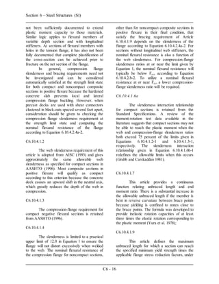 Section 6 – Steel Structures (SI)
C6 - 16
not been sufficiently documented to extend
plastic moment capacity to those materials.
Similar logic applies to flexural members of
variable depth section and with longitudinal
stiffeners. At sections of flexural members with
holes in the tension flange, it has also not been
fully documented that complete plastification of
the cross-section can be achieved prior to
fracture on the net section of the flange.
In general, compression flange
slenderness and bracing requirements need not
be investigated and can be considered
automatically satisfied at the strength limit state
for both compact and noncompact composite
sections in positive flexure because the hardened
concrete slab prevents local and lateral
compression flange buckling. However, when
precast decks are used with shear connectors
clustered in block-outs spaced several feet apart,
consideration should be given to checking the
compression flange slenderness requirement at
the strength limit state and computing the
nominal flexural resistance of the flange
according to Equation 6.10.4.2.4a-2.
C6.10.4.1.2
The web slenderness requirement of this
article is adopted from AISC (1993) and gives
approximately the same allowable web
slenderness as specified for compact sections in
AASHTO (1996). Most composite sections in
positive flexure will qualify as compact
according to this criterion because the concrete
deck causes an upward shift in the neutral axis,
which greatly reduces the depth of the web in
compression.
C6.10.4.1.3
The compression-flange requirement for
compact negative flexural sections is retained
from AASHTO (1996).
C6.10.4.1.4
The slenderness is limited to a practical
upper limit of 12.0 in Equation 1 to ensure the
flange will not distort excessively when welded
to the web. The nominal flexural resistance of
the compression flange for noncompact sections,
other than for noncompact composite sections in
positive flexure in their final condition, that
satisfy the bracing requirement of Article
6.10.4.1.9 depends on the slenderness of the
flange according to Equation 6.10.4.2.4a-2. For
sections without longitudinal web stiffeners, the
nominal flexural resistance is also a function of
the web slenderness. For compression-flange
slenderness ratios at or near the limit given by
Equation 1, the nominal flexural resistance will
typically be below Fyc, according to Equation
6.10.4.2.b-2. To utilize a nominal flexural
resistance at or near Fyc, a lower compression-
flange slenderness ratio will be required.
C6.10.4.1.6a
The slenderness interaction relationship
for compact sections is retained from the
Standard Specifications. A review of the
moment-rotation test data available in the
literature suggests that compact sections may not
be able to reach the plastic moment when the
web and compression-flange slenderness ratios
both exceed 75 percent of the limits given in
Equations 6.10.4.1.2-1 and 6.10.4.1.3-1,
respectively. The slenderness interaction
relationship given in Equation 6.10.4.1.6b-1
redefines the allowable limits when this occurs
(Grubb and Carskaddan 1981).
C6.10.4.1.7
This article provides a continuous
function relating unbraced length and end
moment ratio. There is a substantial increase in
the allowable unbraced length if the member is
bent in reverse curvature between brace points
because yielding is confined to zones close to
the brace points. The formula was developed to
provide inelastic rotation capacities of at least
three times the elastic rotation corresponding to
the plastic moment (Yura et al. 1978);
C6.10.4.1.9
This article defines the maximum
unbraced length for which a section can reach
the specified minimum yield strength times the
applicable flange stress reduction factors, under
 
