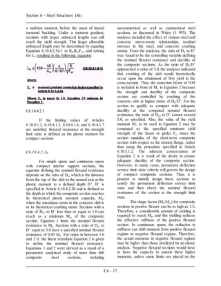 Section 6 – Steel Structures (SI)
C6 - 17
a uniform moment, before the onset of lateral
torsional buckling. Under a moment gradient,
sections with larger unbraced lengths can still
reach the yield strength. This larger allowable
unbraced length may be determined by equating
Equation 6.10.4.2.5a-1 to Rb,Rh,Fyc, and solving
for Lb resulting in the following equation:
C6.10.4.2.1
If the limiting values of Articles
6.10.4.1.2, 6.10.4.1.3, 6.10.4.1.6, and 6.10.4.1.7
are satisfied, flexural resistance at the strength
limit state is defined as the plastic moment for
compact sections.
C6.10.4.2.2a
For simple spans and continuous spans
with compact interior support sections, the
equation defining the nominal flexural resistance
depends on the ratio of Dp, which is the distance
from the top of the slab to the neutral axis at the
plastic moment to a defined depth D’. D’ is
specified in Article 6.10.4.2.2b and is defined as
the depth at which the composite section reaches
its theoretical plastic moment capacity, Mp,
when the maximum strain in the concrete slab is
at its theoretical crushing strain. Sections with a
ratio of Dp, to D’ less than or equal to 1.0 can
reach as a minimum Mp, of the composite
section. Equation 1 limits the nominal flexural
resistance to Mp. Sections with a ratio of Dp, to
D’ equal to 5.0 have a specified nominal flexural
resistance of 0.85 My. For ratios in between 1.0
and 5.0, the linear transition Equation 2 is given
to define the nominal flexural resistance.
Equations 1 and 2 were derived as a result of a
parametric analytical study of more than 400
composite steel sections, including
unsymmetrical as well as symmetrical steel
sections, as discussed in Wittry (1 993). The
analyses included the effect of various steel and
concrete stress-strain relationships, residual
stresses in the steel, and concrete crushing
strains. From the analyzes, the ratio of Dp to D’
was found to be the controlling variable defining
the nominal flexural resistance and ductility of
the composite sections. As the ratio of Dp/D’
approached a value of 5.0, the analyses indicated
that crushing of the slab would theoretically
occur upon the attainment of first yield in the
cross-section. Thus, the reduction factor of 0.85
is included in front of My in Equation 2 because
the strength and ductility of the composite
section are controlled by crushing of the
concrete slab at higher ratios of Dp/D’. For the
section to qualify as compact with adequate
ductility at the computed nominal flexural
resistance, the ratio of Dp, to D’ cannot exceed
5.0, as specified. Also, the value of the yield
moment My to be used in Equation 2 may be
computed as the specified minimum yield
strength of the beam or girder Fy, times the
section modulus of the short-term composite
section with respect to the tension flange, rather
than using the procedure specified in Article
6.10.3.1.2. The inherent conservatism of
Equation 2 is a result of the desire to ensure
adequate ductility of the composite section.
However, in many cases, permanent deflection
service limit state criteria will govern the design
of compact composite sections. Thus, it is
prudent to initially design these sections to
satisfy the permanent deflection service limit
state and then check the nominal flexural
resistance of the section at the strength limit
state.
The shape factor (Mp/My,) for composite
sections in positive flexure can be as high as 1.5.
Therefore, a considerable amount of yielding is
required to reach Mp, and this yielding reduces
the effective stiffness of the positive flexural
section. In continuous spans, the reduction in
stiffness can shift moment from positive flexural
regions to negative flexural regions. Therefore,
the actual moments in negative flexural regions
may be higher than those predicted by an elastic
analysis. Negative flexural sections would have
to have the capacity to sustain these higher
moments, unless some limits are placed on the
 