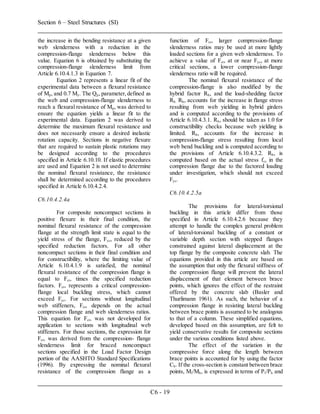Section 6 – Steel Structures (SI)
C6 - 19
the increase in the bending resistance at a given
web slenderness with a reduction in the
compression-flange slenderness below this
value. Equation 6 is obtained by substituting the
compression-flange slenderness limit from
Article 6.10.4.1.3 in Equation 7.
Equation 2 represents a linear fit of the
experimental data between a flexural resistance
of Mp, and 0.7 My. The Qp, parameter,defined as
the web and compression-flange slenderness to
reach a flexural resistance of Mp, was derived to
ensure the equation yields a linear fit to the
experimental data. Equation 2 was derived to
determine the maximum flexural resistance and
does not necessarily ensure a desired inelastic
rotation capacity. Sections in negative flexure
that are required to sustain plastic rotations may
be designed according to the procedures
specified in Article 6.10.10. If elastic procedures
are used and Equation 2 is not used to determine
the nominal flexural resistance, the resistance
shall be determined according to the procedures
specified in Article 6.10.4.2.4.
C6.10.4.2.4a
For composite noncompact sections in
positive flexure in their final condition, the
nominal flexural resistance of the compression
flange at the strength limit state is equal to the
yield stress of the flange, Fyc, reduced by the
specified reduction factors. For all other
noncompact sections in their final condition and
for constructibility, where the limiting value of
Article 6.10.4.1.9 is satisfied, the nominal
flexural resistance of the compression flange is
equal to Fcr, times the specified reduction
factors. Fcr, represents a critical compression-
flange local buckling stress, which cannot
exceed Fyc. For sections without longitudinal
web stiffeners, Fcr, depends on the actual
compression flange and web slenderness ratios.
This equation for Fcr, was not developed for
application to sections with longitudinal web
stiffeners. For those sections, the expression for
Fcr, was derived from the compression- flange
slenderness limit for braced noncompact
sections specified in the Load Factor Design
portion of the AASHTO Standard Specifications
(1996). By expressing the nominal flexural
resistance of the compression flange as a
function of Fcr, larger compression-flange
slenderness ratios may be used at more lightly
loaded sections for a given web slenderness. To
achieve a value of Fcr, at or near Fyc, at more
critical sections, a lower compression-flange
slenderness ratio will be required.
The nominal flexural resistance of the
compression-flange is also modified by the
hybrid factor Rh, and the load-shedding factor
Rb. Rh, accounts for the increase in flange stress
resulting from web yielding in hybrid girders
and is computed according to the provisions of
Article 6.10.4.3.1. Rh, should be taken as 1.0 for
constructibility checks because web yielding is
limited. Rh, accounts for the increase in
compression-flange stress resulting from local
web bend buckling and is computed according to
the provisions of Article 6.10.4.3.2. Rh, is
computed based on the actual stress fc, in the
compression flange due to the factored loading
under investigation, which should not exceed
Fyc.
C6.10.4.2.5a
The provisions for lateral-torsional
buckling in this article differ from those
specified in Article 6.10.4.2.6 because they
attempt to handle the complex general problem
of lateral-torsional buckling of a constant or
variable depth section with stepped flanges
constrained against lateral displacement at the
top flange by the composite concrete slab. The
equations provided in this article are based on
the assumption that only the flexural stiffness of
the compression flange will prevent the lateral
displacement of that element between brace
points, which ignores the effect of the restraint
offered by the concrete slab (Basler and
Thurlimann 1961). As such, the behavior of a
compression flange in resisting lateral buckling
between brace points is assumed to be analogous
to that of a column. These simplified equations,
developed based on this assumption, are felt to
yield conservative results for composite sections
under the various conditions listed above.
The effect of the variation in the
compressive force along the length between
brace points is accounted for by using the factor
Cb. If the cross-section is constant between brace
points, Ml/Mh, is expressed in terms of Pl/Ph and
 