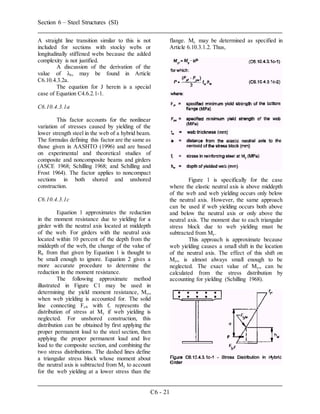 Section 6 – Steel Structures (SI)
C6 - 21
A straight line transition similar to this is not
included for sections with stocky webs or
longitudinally stiffened webs because the added
complexity is not justified.
A discussion of the derivation of the
value of λb, may be found in Article
C6.10.4.3.2a.
The equation for J herein is a special
case of Equation C4.6.2.1-1.
C6.10.4.3.1a
This factor accounts for the nonlinear
variation of stresses caused by yielding of the
lower strength steel in the web of a hybrid beam.
The formulas defining this factor are the same as
those given in AASHTO (1996) and are based
on experimental and theoretical studies of
composite and noncomposite beams and girders
(ASCE 1968; Schilling 1968; and Schilling and
Frost 1964). The factor applies to noncompact
sections in both shored and unshored
construction.
C6.10.4.3.1c
Equation 1 approximates the reduction
in the moment resistance due to yielding for a
girder with the neutral axis located at middepth
of the web. For girders with the neutral axis
located within 10 percent of the depth from the
middepth of the web, the change of the value of
Rh from that given by Equation 1 is thought to
be small enough to ignore. Equation 2 gives a
more accurate procedure to determine the
reduction in the moment resistance.
The following approximate method
illustrated in Figure C1 may be used in
determining the yield moment resistance, Myr,
when web yielding is accounted for. The solid
line connecting Fyf, with fr represents the
distribution of stress at My if web yielding is
neglected. For unshored construction, this
distribution can be obtained by first applying the
proper permanent load to the steel section, then
applying the proper permanent load and live
load to the composite section, and combining the
two stress distributions. The dashed lines define
a triangular stress block whose moment about
the neutral axis is subtracted from My to account
for the web yielding at a lower stress than the
flange. My may be determined as specified in
Article 6.10.3.1.2. Thus,
Figure 1 is specifically for the case
where the elastic neutral axis is above middepth
of the web and web yielding occurs only below
the neutral axis. However, the same approach
can be used if web yielding occurs both above
and below the neutral axis or only above the
neutral axis. The moment due to each triangular
stress block due to web yielding must be
subtracted from My.
This approach is approximate because
web yielding causes a small shift in the location
of the neutral axis. The effect of this shift on
Myr, is almost always small enough to be
neglected. The exact value of Myr, can be
calculated from the stress distribution by
accounting for yielding (Schilling 1968).
 