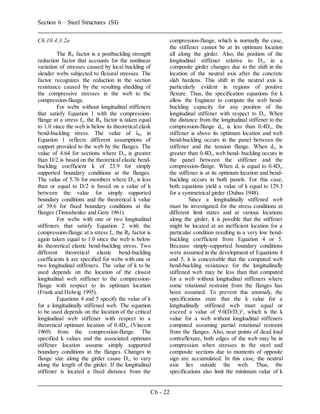 Section 6 – Steel Structures (SI)
C6 - 22
C6.10.4.3.2a
The Rb factor is a postbuckling strength
reduction factor that accounts for the nonlinear
variation of stresses caused by local buckling of
slender webs subjected to flexural stresses. The
factor recognizes the reduction in the section
resistance caused by the resulting shedding of
the compressive stresses in the web to the
compression-flange.
For webs without longitudinal stiffeners
that satisfy Equation 1 with the compression-
flange at a stress fc, the Rb factor is taken equal
to 1.0 since the web is below its theoretical elask
bend-buckling stress. The value of λb, in
Equation 1 reflects different assumptions of
support provided to the web by the flanges. The
value of 4.64 for sections where Dc, is greater
than D/2 is based on the theoretical elastic bend-
buckling coefficient k of 23.9 for simply
supported boundary conditions at the flanges.
The value of 5.76 for members where Dc, is less
than or equal to D/2 is based on a value of k
between the value for simply supported
boundary conditions and the theoretical k value
of 39.6 for fixed boundary conditions at the
flanges (Timoshenko and Gere 1961).
For webs with one or two longitudinal
stiffeners that satisfy Equation 2 with the
compression-flange at a stress fc, the Rb factor is
again taken equal to 1.0 since the web is below
its theoretical elastic bend-buckling stress. Two
different theoretical elastic bend-buckling
coefficients k are specified for webs with one or
two longitudinal stiffeners. The value of k to be
used depends on the location of the closest
longitudinal web stiffener to the compression-
flange with respect to its optimum location
(Frank and Helwig 1995).
Equations 4 and 5 specify the value of k
for a longitudinally stiffened web. The equation
to be used depends on the location of the critical
longitudinal web stiffener with respect to a
theoretical optimum location of 0.4Dc, (Vincent
1969) from the compression-flange. The
specified k values and the associated optimum
stiffener location assume simply supported
boundary conditions at the flanges. Changes in
flange size along the girder cause Dc, to vary
along the length of the girder. If the longitudinal
stiffener is located a fixed distance from the
compression-flange, which is normally the case,
the stiffener cannot be at its optimum location
all along the girder. Also, the position of the
longitudinal stiffener relative to Dc, in a
composite girder changes due to the shift in the
location of the neutral axis after the concrete
slab hardens. This shift in the neutral axis is
particularly evident in regions of positive
flexure. Thus, the specification equations for k
allow the Engineer to compute the web bend-
buckling capacity for any position of the
longitudinal stiffener with respect to Dc. When
the distance from the longitudinal stiffener to the
compression-flange ds, is less than 0.4Dc, the
stiffener is above its optimum location and web
bend-buckling occurs in the panel between the
stiffener and the tension flange. When ds, is
greater than 0.4Dc, web bend- buckling occurs in
the panel between the stiffener and the
compression-flange. When d, is equal to 0.4Dc,
the stiffener is at its optimum location and bend-
buckling occurs in both panels. For this case,
both equations yield a value of k equal to 129.3
for a symmetrical girder (Dubas 1948).
Since a longitudinally stiffened web
must be investigated for the stress conditions at
different limit states and at various locations
along the girder, it is possible that the stiffener
might be located at an inefficient location for a
particular condition resulting in a very low bend-
buckling coefficient from Equation 4 or 5.
Because simply-supported boundary conditions
were assumed in the development of Equations 4
and 5, it is conceivable that the computed web
bend-buckling resistance for the longitudinally
stiffened web may be less than that computed
for a web without longitudinal stiffeners where
some rotational restraint from the flanges has
been assumed. To prevent this anomaly, the
specifications state that the k value for a
longitudinally stiffened web must equal or
exceed a value of 9.0(D/Dc)2
, which is the k
value for a web without longitudinal stiffeners
computed assuming partial rotational restraint
from the flanges. Also, near points of dead load
contraflexure, both edges of the web may be in
compression when stresses in the steel and
composite sections due to moments of opposite
sign are accumulated. In this case, the neutral
axis lies outside the web. Thus, the
specifications also limit the minimum value of k
 