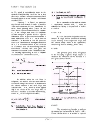 Section 6 – Steel Structures (SI)
C6 - 23
to 7.2, which is approximately equal to the
theoretical bend-buckling coefficient for a web
plate under uniform compression assuming fixed
boundary conditions at the flanges (Timoshenko
and Gere 1961).
Equation 3 is based on extensive
experimental and theoretical studies (Galambos
1988) and represents the exact formulation for
the Rb, factor given by Basler (1961). For rare
cases where Equation 3 must be used to compute
Rb, at the strength limit state for composite
sections in regions of positive flexure, a separate
calculation should be performed to determine a
more appropriate value of Ac, to be used to
calculate ar, in Equation 6. For this particular
case, to be consistent with the original derivation
of Rb, it is recommended that Ac, be calculated
as a combined area for the top flange and the
transformed concrete slab that gives the
calculated value of D, for the composite section.
The following equation may be used to compute
such an effective combined value of Ac:
In addition, when the top flange is
composite, the stresses that are shed from the
web to the flange are resisted in proportion to
the relative stiffness of the steel flange and
concrete slab. The Rb, factor is to be applied
only to the stresses in the steel flange. Thus, in
this case, a modified & factor for the top flange,
termed R’b, can be computed as follows:
For a composite section with or without
a longitudinally stiffened web, Dc, must be
calculated according to the provisions of Article
6.10.3.1.4a.
C6.10.4.3.2b
Rb is 1.0 for tension flanges because the
increase in flange stresses due to web buckling
occurs primarily in the compression flange, and
the tension flange stress is not significantly
increased by the web buckling (Basler 1961).
C6.10.4.4
This provision gives partial recognition
to the philosophy of plastic design. Figure C1
illustrates the application of this provision in a
two-span continuous beam:
C6.10.5.1
The provisions are intended to apply to
the design live load specified in Article 3.6.1.1.
If this criterion were to be applied to a permit
 