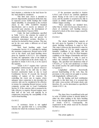 Section 6 – Steel Structures (SI)
C6 - 24
load situation, a reduction in the load factor for
live load should be considered.
This limit state check is intended to
prevent objectionable permanent deflections due
to expected severe traffic loadings that would
impair rideability. It corresponds to the overload
check in the 1996 AASHTO Standard
Specifications and is merely an indicator of
successful past practice, the development of
which is described in Vincent (1969).
Under the load combinations specified
in Table 3.4.1-1, the criterion for control of
permanent deflections does not govern for
composite noncompact sections; therefore, it
need not be checked for those sections. This may
not be the case under a different set of load
combinations.
Web bend buckling under Load
Combination Service II is controlled by limiting
the maximum compressive flexural stress in the
web to the elastic web bend buckling stress
given by Equation 6.10.3.2.2-1. For composite
sections, the appropriate value of the depth of
the web in compression in the elastic range, Dc,
specified in Article 6.10.3.1.4a, is to be used in
the equation.
Article 6.10.3.7 requires that 1 percent
longitudinal reinforcement be placed wherever
the tensile stress in the slab due to either
factored construction loads or due to Load
Combination Service II exceeds the factored
modulus of rupture of the concrete. By
controlling the crack size in regions where
adequate shear connection is also provided, the
concrete slab can be considered to be effective
in tension for computing flexural stresses on the
composite section due to Load Combination
Service II. If the concrete slab is assumed to be
fully effective in negative flexural regions, more
than half of the web will typically be in
compression increasing the susceptibility of the
web to bend buckling.
C6.10.5.2
A resistance factor is not applied
because the specified limit is a serviceability
criterion for which the resistance factor is 1.0.
C6.10.6.1
If the provisions specified in Articles
6.10.6.3 and 6.10.6.4 are satisfied, significant
elastic flexing of the web is not expected to
occur, and the member is assumed to be able to
sustain an infinite number of smaller loadings
without fatigue cracking.
These provisions are included here,
rather than in Article 6.6, because they involve a
check of maximum web buckling stresses
instead of a check of the stress ranges caused by
cyclic loading.
C6.10.6.3
The elastic bend-buckling capacity of
the web given by Equation 2 is based on an
elastic buckling coefficient, k, equal to 36.0.
This value is between the theoretical k value for
bending-buckling of 23.9 for simply supported
boundary conditions at the flanges and the
theoretical k value of 39.6 for fixed boundary
conditions at the flanges (Timoshenko and Gere
1961). This intermediate k value is used to
reflect the rotational restraint offered by the
flanges. The specified web slenderness limit of
5.70 (E/Fyw)1/2
is the web slenderness at which
the section reaches the yield strength according
to Equation 2.
Longitudinal stiffeners theoretically
prevent bend-buckling of the web; thus, the
provisions in this article do not apply to sections
with longitudinally stiffened webs.
For the loading and load combination
applicable to this limit state, it is assumed that
the entire cross-section will remain elastic and,
therefore, Dc, can be determined as specified in
Article 6.10.3.1 .4a.
C6.10.6.4
The shear force in unstiffened webs and
in webs of hybrid sections is already limited to
either the shear yielding or the shear buckling
force at the strength limit state by the provisions
of Article 6.10.7.2. Consequently, the
requirement in this article need not be checked
for those sections.
C6.10.7.1
This article applies to:
 
