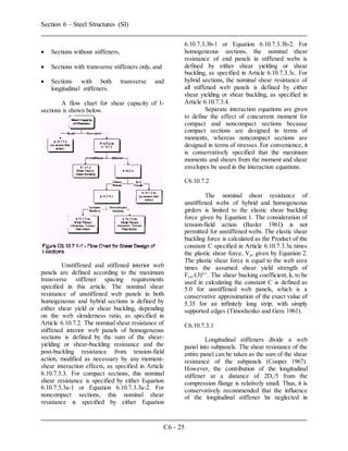 Section 6 – Steel Structures (SI)
C6 - 25
 Sections without stiffeners,
 Sections with transverse stiffeners only, and
 Sections with both transverse and
longitudinal stiffeners.
A flow chart for shear capacity of I-
sections is shown below.
Unstiffened and stiffened interior web
panels are defined according to the maximum
transverse stiffener spacing requirements
specified in this article. The nominal shear
resistance of unstiffened web panels in both
homogeneous and hybrid sections is defined by
either shear yield or shear buckling, depending
on the web slenderness ratio, as specified in
Article 6.10.7.2. The nominal shear resistance of
stiffened interior web panels of homogeneous
sections is defined by the sum of the shear-
yielding or shear-buckling resistance and the
post-buckling resistance from tension-field
action, modified as necessary by any moment-
shear interaction effects, as specified in Article
6.10.7.3.3. For compact sections, this nominal
shear resistance is specified by either Equation
6.10.7.3.3a-1 or Equation 6.10.7.3.3a-2. For
noncompact sections, this nominal shear
resistance is specified by either Equation
6.10.7.3.3b-1 or Equation 6.10.7.3.3b-2. For
homogeneous sections, the nominal shear
resistance of end panels in stiffened webs is
defined by either shear yielding or shear
buckling, as specified in Article 6.10.7.3.3c. For
hybrid sections, the nominal shear resistance of
all stiffened web panels is defined by either
shear yielding or shear buckling, as specified in
Article 6.10.7.3.4.
Separate interaction equations are given
to define the effect of concurrent moment for
compact and noncompact sections because
compact sections are designed in terms of
moments, whereas noncompact sections are
designed in terms of stresses. For convenience, it
is conservatively specified that the maximum
moments and shears from the moment and shear
envelopes be used in the interaction equations.
C6.10.7.2
The nominal shear resistance of
unstiffened webs of hybrid and homogeneous
girders is limited to the elastic shear buckling
force given by Equation 1. The consideration of
tension-field action (Basler 1961) is not
permitted for unstiffened webs. The elastic shear
buckling force is calculated as the Product of the
constant C specified in Article 6.10.7.3.3a times
the plastic shear force, Vp, given by Equation 2.
The plastic shear force is equal to the web area
times the assumed shear yield strength of
Fyw/(3)0.5
. The shear bucking coefficient, k, to be
used in calculating the constant C is defined as
5.0 for unstiffened web panels, which is a
conservative approximation of the exact value of
5.35 for an infinitely long strip, with simply
supported edges (Timoshenko and Gere 1961).
C6.10.7.3.1
Longitudinal stiffeners divide a web
panel into subpanels. The shear resistance of the
entire panel can be taken as the sum of the shear
resistance of the subpanels (Cooper 1967).
However, the contribution of the longitudinal
stiffener at a distance of 2Dc/5 from the
compression flange is relatively small. Thus, it is
conservatively recommended that the influence
of the longitudinal stiffener be neglected in
 