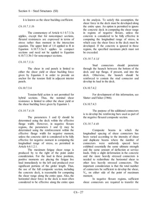 Section 6 – Steel Structures (SI)
C6 - 27
k is known as the shear buckling coefficient.
C6.10.7.3.3b
The commentary of Article 6.1 0.7.3.3a
applies, except that for noncompact sections,
flexural resistances are expressed in terms of
stress rather than moment in the interaction
equation. The upper limit of 1.0 applied to R in
Equation 6.10.7.3.3a-3 applies to compact
sections and need not be applied to Equation
6.10.7.3.3b-3 for noncompact sections.
C6.10.7.3.3c
The shear in end panels is limited to
either the shear yield or shear buckling force
given by Equation I in order to provide an
anchor for the tension field in adjacent interior
panels.
C6.10.7.3.4
Tension-field action is not permitted for
hybrid sections. Thus, the nominal shear
resistance is limited to either the shear yield or
the shear buckling force given by Equation 1.
C6.10.7.4.1b
The parameters I and Q should be
determined using the deck within the effective
flange width. However, in negative flexure
regions, the parameters I and Q may be
determined using the reinforcement within the
effective flange width for negative moment,
unless the concrete slab is considered to be fully
effective for negative moment in computing the
longitudinal range of stress, as permitted in
Article 6.6.1.2.1.
The maximum fatigue shear range is
produced by to the right of the point under
consideration. For the load in these positions,
positive moments are placing the fatigue live
load immediately to the left and produced over
significant portions of the girder length. Thus,
the use of the full composite section, including
the concrete deck, is reasonable for computing
the shear range along the entire span. Also, the
horizontal shear force in the deck is most often
considered to be effective along the entire span
in the analysis. To satisfy this assumption, the
shear force in the deck must be developed along
the entire span. An option is permitted to ignore
the concrete deck in computing the shear range
in regions of negative flexure, unless the
concrete is considered to be fully effective in
computing the longitudinal range of stress, in
which case the shear force in the deck must be
developed. If the concrete is ignored in these
regions, the specified maximum pitch must not
be exceeded.
C6.10.7.4.1d
Stud connectors should penetrate
through the haunch between the bottom of the
deck and top flange, if present, and into the
deck. Otherwise, the haunch should be
reinforced to contain the stud connector and
develop its load in the deck.
C6.10.7.4.2
For development of this information, see
Slutter and Fisher (1966).
C6.10.7.4.3
The purpose of the additional connectors
is to develop the reinforcing bars used as part of
the negative flexural composite section.
C6.10.7.4.4b
Composite beams in which the
longitudinal spacing of shear connectors has
been varied according to the intensity of shear
and duplicate beams where the number of
connectors were uniformly spaced have
exhibited essentially the same ultimate strength
and the same amount of deflection at service
loads. Only a slight deformation in the concrete
and the more heavily stressed connectors is
needed to redistribute the horizontal shear to
other less heavily stressed connectors. The
important consideration is that the total number
of connectors be sufficient to develop the shear,
Vh, on either side of the point of maximum
moment.
In negative flexure regions, sufficient
shear connectors are required to transfer the
 