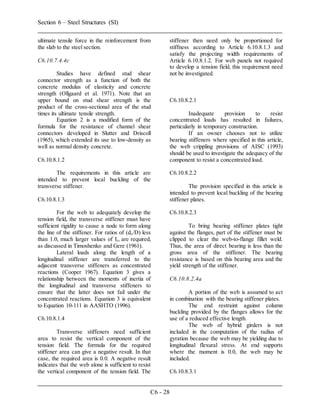 Section 6 – Steel Structures (SI)
C6 - 28
ultimate tensile force in the reinforcement from
the slab to the steel section.
C6.10.7.4.4c
Studies have defined stud shear
connector strength as a function of both the
concrete modulus of elasticity and concrete
strength (Ollgaard et al. 1971). Note that an
upper bound on stud shear strength is the
product of the cross-sectional area of the stud
times its ultimate tensile strength.
Equation 2 is a modified form of the
formula for the resistance of channel shear
connectors developed in Slutter and Driscoll
(1965), which extended its use to low-density as
well as normal density concrete.
C6.10.8.1.2
The requirements in this article are
intended to prevent local buckling of the
transverse stiffener.
C6.10.8.1.3
For the web to adequately develop the
tension field, the transverse stiffener must have
sufficient rigidity to cause a node to form along
the line of the stiffener. For ratios of (do/D) less
than 1.0, much larger values of It, are required,
as discussed in Timoshenko and Gere (1961).
Lateral loads along the length of a
longitudinal stiffener are transferred to the
adjacent transverse stiffeners as concentrated
reactions (Cooper 1967). Equation 3 gives a
relationship between the moments of inertia of
the longitudinal and transverse stiffeners to
ensure that the latter does not fail under the
concentrated reactions. Equation 3 is equivalent
to Equation 10-111 in AASHTO (1996).
C6.10.8.1.4
Transverse stiffeners need sufficient
area to resist the vertical component of the
tension field. The formula for the required
stiffener area can give a negative result. In that
case, the required area is 0.0. A negative result
indicates that the web alone is sufficient to resist
the vertical component of the tension field. The
stiffener then need only be proportioned for
stiffness according to Article 6.10.8.1.3 and
satisfy the projecting width requirements of
Article 6.10.8.1.2. For web panels not required
to develop a tension field, this requirement need
not be investigated.
C6.10.8.2.1
Inadequate provision to resist
concentrated loads has resulted in failures,
particularly in temporary construction.
If an owner chooses not to utilize
bearing stiffeners where specified in this article,
the web crippling provisions of AISC (1993)
should be used to investigate the adequacy of the
component to resist a concentrated load.
C6.10.8.2.2
The provision specified in this article is
intended to prevent local buckling of the bearing
stiffener plates.
C6.10.8.2.3
To bring bearing stiffener plates tight
against the flanges, part of the stiffener must be
clipped to clear the web-to-flange fillet weld.
Thus, the area of direct bearing is less than the
gross area of the stiffener. The bearing
resistance is based on this bearing area and the
yield strength of the stiffener.
C6.10.8.2.4a
A portion of the web is assumed to act
in combination with the bearing stiffener plates.
The end restraint against column
buckling provided by the flanges allows for the
use of a reduced effective length.
The web of hybrid girders is not
included in the computation of the radius of
gyration because the web may be yielding due to
longitudinal flexural stress. At end supports
where the moment is 0.0, the web may be
included.
C6.10.8.3.1
 