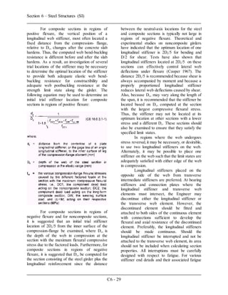 Section 6 – Steel Structures (SI)
C6 - 29
For composite sections in regions of
positive flexure, the vertical position of a
longitudinal web stiffener, most often located a
fixed distance from the compression- flange,
relative to Dc, changes after the concrete slab
hardens. Thus, the computed web bend-buckling
resistance is different before and after the slab
hardens. As a result, an investigation of several
trial locations of the stiffener may be necessary
to determine the optimal location of the stiffener
to provide both adequate elastic web bend-
buckling resistance for constructibility and
adequate web postbuckling resistance at the
strength limit state along the girder. The
following equation may be used to determine an
initial trial stiffener location for composite
sections in regions of positive flexure:
For composite sections in regions of
negative flexure and for noncomposite sections,
it is suggested that an initial trial stiffener
location of 2Dc/5 from the inner surface of the
compression-flange be examined, where Dc, is
the depth of the web in compression at the
section with the maximum flexural compressive
stress due to the factored loads. Furthermore, for
composite sections in regions of negative
flexure, it is suggested that Dc, be computed for
the section consisting of the steel girder plus the
longitudinal reinforcement since the distance
between the neutral-axis locations for the steel
and composite sections is typically not large in
regions of negative flexure. Theoretical and
experimental studies on noncomposite girders
have indicated that the optimum location of one
longitudinal stiffener is 2Dc/5 for bending and
D/2 for shear. Tests have also shown that
longitudinal stiffeners located at 2Dc/5 on these
sections can effectively control lateral web
deflections under flexure (Cooper 1967). The
distance 2Dc/5 is recommended because shear is
always accompanied by moment and because a
properly proportioned longitudinal stiffener
reduces lateral web deflections caused by shear.
Also, because Dc, may vary along the length of
the span, it is recommended that the stiffener be
located based on Dc, computed at the section
with the largest compressive flexural stress.
Thus, the stiffener may not be located at its
optimum location at other sections with a lower
stress and a different Dc. These sections should
also be examined to ensure that they satisfy the
specified limit states.
In regions where the web undergoes
stress reversal, it may be necessary, or desirable,
to use two longitudinal stiffeners on the web.
Alternately, it may be possible to place one
stiffener on the web such that the limit states are
adequately satisfied with either edge of the web
in compression.
Longitudinal stiffeners placed on the
opposite side of the web from transverse
intermediate stiffeners are preferred. At bearing
stiffeners and connection plates where the
longitudinal stiffener and transverse web
elements must intersect, the Engineer may
discontinue either the longitudinal stiffener or
the transverse web element. However, the
discontinued element should be fitted and
attached to both sides of the continuous element
with connections sufficient to develop the
flexural and axial resistance of the discontinued
element. Preferably, the longitudinal stiffeners
should be made continuous. Should the
longitudinal stiffener be interrupted and not be
attached to the transverse web element, its area
should not be included when calculating section
properties. All interruptions must be carefully
designed with respect to fatigue. For various
stiffener end details and their associated fatigue
 