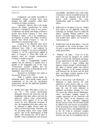 Section 6 – Steel Structures (SI)
C6 - 3
C6.6.1.2.3
Components and details susceptible to
load-induced fatigue cracking have been
grouped into eight categories, called detail
categories, by fatigue resistance.
Experience indicates that in the design
process the fatigue considerations for Detail
Categories A through B' rarely, if ever, govern.
Components and details with fatigue resistances
greater than Detail Category C have been
included in Tables 1 and 2 for completeness.
Investigation of details with fatigue resistance
greater than Detail Category C may be
appropriate in unusual design cases.
Category F for allowable shear stress
range on the throat of a fillet weld has been
eliminated from Table 1 and replaced by
Category E. Category F was not as well defined.
Category E can be conservatively applied in
place of Category F. When fillet welds are
properly sized for strength considerations,
Category F should not govern.
In Table 1, "Longitudinally Loaded''
signifies that the direction of applied stress is
parallel to the longitudinal axis of the weld.
”Transversely Loaded" signifies that the
direction of applied stress is perpendicular to the
longitudinal axis of the weld.
Research on end-bolted cover plates is
discussed in Wattar et al. (1985).
Table 2 contains special details for
orthotropic plates. These details require careful
consideration of not only the specification
requirements, but also the application guidelines
in the commentary.
 Welded deck plate field splices, Cases (1),
(2), (3) - The current specifications
distinguish between the transverse and the
longitudinal deck plate splices and treat the
transverse splices more conservatively.
However, there appears to be no valid
reason for such differential treatment; in
fact, the longitudinal deck plate splices may
be subjected to higher stresses under the
effects of local wheel loads. Therefore, only
the governing fatigue stress range should
govern. One of the disadvantages of field
splices with backing bars left in place is
possible vertical misalignment and corrosion
susceptibility. Intermittent tack welds inside
of the groove may be acceptable because the
tack welds are ultimately fused with the
groove weld material. The same
considerations apply to welded closed rib
splices.
 Bolted deck or rib splices, Case (4) - Bolted
deck splices are not applicable where thin
surfacings are intended. However, bolted rib
splices, requiring "bolting windows", but
having a favorable fatigue rating, combined
with welded deck splices, are favored in
American practice.
 Welded deck and rib shop splices - Case (6)
corresponds to the current provision. Case
(5) gives a more favorable classification for
welds ground flush.
 “Window" rib splice - Case (7) is the
method favored by designers for welded
splices of closed ribs, offering the advantage
of easy adjustment in the field. According to
ECSC research, a large welding gap
improves fatigue strength. A disadvantage of
this splice is inferior quality and reduced
fatigue resistance of the manual overhead
weld between the rib insert and the deck
plate, and fatigue sensitive junction of the
shop and the field deck/rib weld.
 Ribs at intersections with floorbeams – A
distinction is made between rib walls
subjected to axial stresses only, i.e., Case
(8), closed ribs with internal diaphragm, or
open rib, and rib walls subjected to
additional out-of-plane bending, i.e., Case
(9), closed ribs without internal diaphragms,
where out-of-plane bending caused by
complex interaction of the closed-rib wall
with the "tooth" of the floorbeam web
between the ribs contributes additional
flexural stresses in the rib wall which should
be added to the axial stresses in calculations
of the governing stress range. Calculation of
the interaction forces and additional flexure
in the rib walls is extremely complex
because of the many geometric parameters
involved and may be accomplished only by
 