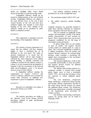 Section 6 – Steel Structures (SI)
C6 - 30
details see (Schilling 1986). Copes should
always be provided to avoid intersecting welds.
Longitudinal stiffeners should not be
located in yielded portions of the web of hybrid
sections. Longitudinal stiffeners are subject to
the same flexural stress as the web at their
vertical location on the web and must have
sufficient rigidity and strength to resist bend
buckling of the web. Thus, yielding of the
stiffeners should not be permitted on either
hybrid or nonhybrid sections.
C6.10.8.3.2
This requirement is intended to prevent
local buckling of the longitudinal stiffener.
C6.10.8.3.3
The moment of inertia requirement is to
ensure that the stiffener will have adequate
rigidity to force a horizontal line of nil
deflection in the web panel. The radius of
gyration requirement is to ensure that the
longitudinal stiffener will be rigid enough to
withstand the axial compressive stress without
lateral buckling. A partially restrained end
condition is assumed for the stiffener acting as a
column. It is also assumed in the development of
Equation 2 that the eccentricity of the load and
initial out-of-straightness cause a 20 percent
increase in stress in the stiffener.
A longitudinal stiffener meeting the
requirements of Articles 6.10.8.3.2 and
6.10.8.3.3 will have sufficient area to anchor the
tension field. Therefore, no additional area
requirement is given for longitudinal stiffeners.
C6.10.9.2.3
Research on end-bolted cover plates is
discussed in Wattar et al. (1985).
C6.10.10.1.1
The inelastic procedures are similar to
the Alternate Load Factor Design (ALFD)
procedures adopted as guide specifications
(AASHTO 1991).
Two inelastic analytical methods are
permitted for use at the strength limit state:
 The mechanism method (ASCE 1971), and
 The unified autostress method (Schilling
1991).
Computer programs are generally required to
utilize these methods efficiently for continuous
beams and girders with more than two spans.
The two methods are applicable to both
compact and noncompact sections if the plastic
rotation characteristics of such sections are
known. These characteristics have not yet been
adequately established for the full range of
noncompact section geometries.
In plastic design, there are any number
of pairs of positive and negative flexural
sections which can support loads in a span or
spans. This is because equilibrium is satisfied in
a collapse mechanism. Given the positive and
negative flexural resistance for assumed hinge
locations, which constitute a mechanism, the
applied load corresponding to that mechanism
can be calculated directly.
The practical significance of this is that
it is possible, and desirable, to chose the positive
and negative flexural sections for optimum
fabrication and economy.
The ultimate load-carrying capacity of a
continuous member is reached when enough
plastic hinges occur to form a mechanism
(ASCE 1971). All except the last hinge to form
are expected to sustain additional plastic
rotations.
The web slenderness, compression
flange slenderness, compression flange bracing,
and bearing stiffener requirements specified in
this article ensure that the sections can sustain
this additional plastic rotation. The slenderness
and bracing requirements essentially correspond
to the requirements given previously for
compact sections.
One method of performing a mechanism
analysis for moving loads can be found in
Dishongh (1995).
C6.10.10.1.2b
 