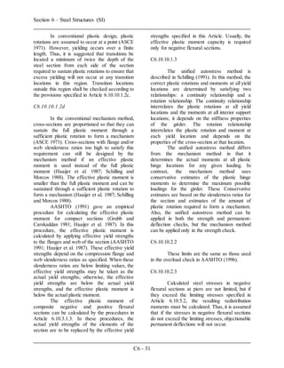 Section 6 – Steel Structures (SI)
C6 - 31
In conventional plastic design, plastic
rotations are assumed to occur at a point (ASCE
1971). However, yielding occurs over a finite
length. Thus, it is suggested that transitions be
located a minimum of twice the depth of the
steel section from each side of the section
required to sustain plastic rotations to ensure that
excess yielding will not occur at any transition
locations in this region. Transition locations
outside this region shall be checked according to
the provisions specified in Article 6.10.10.1.2c.
C6.10.10.1.2d
In the conventional mechanism method,
cross-sections are proportioned so that they can
sustain the full plastic moment through a
sufficient plastic rotation to form a mechanism
(ASCE 1971). Cross-sections with flange and/or
web slenderness ratios too high to satisfy this
requirement can still be designed by the
mechanism method if an effective plastic
moment is used instead of the full plastic
moment (Haaijer et al. 1987; Schilling and
Morcos 1988). The effective plastic moment is
smaller than the full plastic moment and can be
sustained through a sufficient plastic rotation to
form a mechanism (Haaijer et al. 1987; Schilling
and Morcos 1988).
AASHTO (1991) gave an empirical
procedure for calculating the effective plastic
moment for compact sections (Grubb and
Carskaddan 1981; Haaijer et al. 1987). In this
procedure, the effective plastic moment is
calculated by applying effective yield strengths
to the flanges and web of the section (AASHTO
1991; Haaijer et al. 1987). These effective yield
strengths depend on the compression flange and
web slenderness ratios as specified. When these
slenderness ratios are below limiting values, the
effective yield strengths may be taken as the
actual yield strengths; otherwise, the effective
yield strengths are below the actual yield
strengths, and the effective plastic moment is
below the actual plastic moment.
The effective plastic moment of
composite negative and positive flexural
sections can be calculated by the procedures in
Article 6.10.3.1.3. In these procedures, the
actual yield strengths of the elements of the
section are to be replaced by the effective yield
strengths specified in this Article. Usually, the
effective plastic moment capacity is required
only for negative flexural sections.
C6.10.10.1.3
The unified autostress method is
described in Schilling (1991). In this method, the
correct plastic rotations and moments at all yield
locations are determined by satisfying two
relationships: a continuity relationship and a
rotation relationship. The continuity relationship
interrelates the plastic rotations at all yield
locations and the moments at all interior support
locations; it depends on the stiffness properties
of the girder. The rotation relationship
interrelates the plastic rotation and moment at
each yield location and depends on the
properties of the cross-section at that location.
The unified autostress method differs
from the mechanism method in that it
determines the actual moments at all plastic
hinge locations for any given loading. In
contrast, the mechanism method uses
conservative estimates of the plastic hinge
moments to determine the maximum possible
loadings for the girder. These Conservative
estimates are based on the slenderness ratios for
the section and estimates of the amount of
plastic rotation required to form a mechanism.
Also, the unified autostress method can be
applied in both the strength and permanent-
deflection checks, but the mechanism method
can be applied only in the strength check.
C6.10.10.2.2
These limits are the same as those used
in the overload check in AASHTO (1996).
C6.10.10.2.3
Calculated steel stresses in negative
flexural sections at piers are not limited, but if
they exceed the limiting stresses specified in
Article 6.10.5.2, the resulting redistribution
moments must be calculated. Thus, it is assumed
that if the stresses in negative flexural sections
do not exceed the limiting stresses, objectionable
permanent deflections will not occur.
 