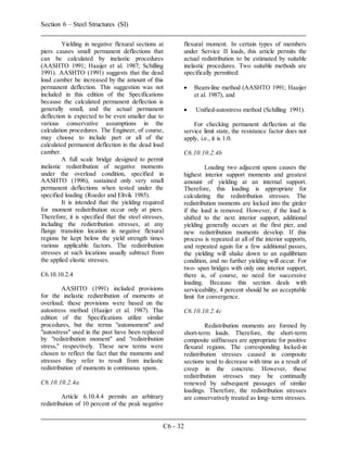 Section 6 – Steel Structures (SI)
C6 - 32
Yielding in negative flexural sections at
piers causes small permanent deflections that
can be calculated by inelastic procedures
(AASHTO 1991; Haaijer et al. 1987; Schilling
1991). AASHTO (1991) suggests that the dead
load camber be increased by the amount of this
permanent deflection. This suggestion was not
included in this edition of the Specifications
because the calculated permanent deflection is
generally small, and the actual permanent
deflection is expected to be even smaller due to
various conservative assumptions in the
calculation procedures. The Engineer, of course,
may choose to include part or all of the
calculated permanent deflection in the dead load
camber.
A full scale bridge designed to permit
inelastic redistribution of negative moments
under the overload condition, specified in
AASHTO (1996), sustained only very small
permanent deflections when tested under the
specified loading (Roeder and Eltvik 1985).
It is intended that the yielding required
for moment redistribution occur only at piers.
Therefore, it is specified that the steel stresses,
including the redistribution stresses, at any
flange transition location in negative flexural
regions be kept below the yield strength times
various applicable factors. The redistribution
stresses at such locations usually subtract from
the applied elastic stresses.
C6.10.10.2.4
AASHTO (1991) included provisions
for the inelastic redistribution of moments at
overload; these provisions were based on the
autostress method (Haaijer et al. 1987). This
edition of the Specifications utilize similar
procedures, but the terms "automoment" and
"autostress" used in the past have been replaced
by "redistribution moment" and "redistribution
stress," respectively. These new terms were
chosen to reflect the fact that the moments and
stresses they refer to result from inelastic
redistribution of moments in continuous spans.
C6.10.10.2.4a
Article 6.10.4.4 permits an arbitrary
redistribution of 10 percent of the peak negative
flexural moment. In certain types of members
under Service II loads, this article permits the
actual redistribution to be estimated by suitable
inelastic procedures. Two suitable methods are
specifically permitted:
 Beam-line method (AASHTO 1991; Haaijer
et al. 1987), and
 Unified-autostress method (Schilling 1991).
For checking permanent deflection at the
service limit state, the resistance factor does not
apply, i.e., it is 1.0.
C6.10.10.2.4b
Loading two adjacent spans causes the
highest interior support moments and greatest
amount of yielding at an internal support.
Therefore, this loading is appropriate for
calculating the redistribution stresses. The
redistribution moments are locked into the girder
if the load is removed. However, if the load is
shifted to the next interior support, additional
yielding generally occurs at the first pier, and
new redistribution moments develop. If this
process is repeated at all of the interior supports,
and repeated again for a few additional passes,
the yielding will shake down to an equilibrium
condition, and no further yielding will occur. For
two- span bridges with only one interior support,
there is, of course, no need for successive
loading. Because this section deals with
serviceability, 4 percent should be an acceptable
limit for convergence.
C6.10.10.2.4c
Redistribution moments are formed by
short-term loads. Therefore, the short-term
composite stiffnesses are appropriate for positive
flexural regions. The corresponding locked-in
redistribution stresses caused in composite
sections tend to decrease with time as a result of
creep in the concrete. However, these
redistribution stresses may be continually
renewed by subsequent passages of similar
loadings. Therefore, the redistribution stresses
are conservatively treated as long- term stresses.
 