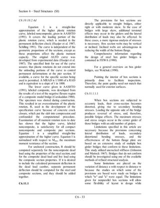 Section 6 – Steel Structures (SI)
C6 - 33
C6.10.10.2.4d
Equation 1 is a straight-line
approximation of the higher plastic rotation
curve, labeled noncomposite, given in AASHTO
(1991). It covers the loading portion of the
plastic rotation curve, which is needed in the
permanent deflection check (Haaijer et al. 1987;
Schilling 1991). The curve is independent of the
geometric proportions of the sections, except as
these proportions affect the plastic moment
capacity. The original ALFD curve was
developed from experimental data (Haaijer et al.
1987). The specified limit for use of the curve
assures that plastic rotations do not extend into
the unloading portions of the curve to control
permanent deformations at the pier section. If
available, a curve for the specific section being
used is permitted. A MRAD is 1/1000 of a RAD
and is equivalent to a slope of 1 in 1000.
The lower curve given in AASHTO
(1991), labeled composite, was developed from
the results of a test of the negative flexure region
of a composite model bridge (Carskaddan 1980).
The specimen was shored during construction.
This resulted in an overestimation of the plastic
rotation, R, used in the development of the
specification curve because of concrete crack
closure, which put the slab into compression and
confounded the computational procedure.
Examination of all moment rotation tests to date
has shown that the higher curve, labeled
noncomposite, is satisfactory for all compact
noncomposite and composite pier sections.
Equation 1 is a simplified straight-line
approximation of the higher curve. Equation I is
normalized with respect to Mmax, the maximum
moment resistance of the section.
For unshored construction, R should be
computed separately for the noncomposite dead
load using the properties of the steel section, and
for the composite dead load and live load using
the composite section properties. If it is desired
to include the calculated permanent deflection in
the dead load camber, separate permanent
deflection should be computed for the steel and
composite sections, and they should be added
together.
C6.11.1
The provisions for box sections are
directly applicable to straight bridges, either
right or with moderate skew. In the case of
bridges with large skew, additional torsional
effects may occur in the girders and the lateral
distribution of loads may also be affected. In
these cases, a more rigorous analysis of stresses
is necessary. Box section webs may be vertical
or inclined. Inclined webs are advantageous in
reducing the width of the bottom flange.
Comprehensive information regarding
the design of steel box girder bridges is
contained in FHWA (1980).
For a general overview on box girder
bridges, see Wolchuk (1990).
Painting the interior of box sections is
primarily done to facilitate inspections.
Therefore, the paint quality need not match that
normally used for exterior surfaces.
C6.11.1.1.1
When box sections are subjected to
eccentric loads, their cross-section becomes
distorted, giving rise to secondary bending
stresses. Loading the opposite side of the bridge
produces reversal of stress, and, therefore,
possible fatigue effects. The maximum stresses
and stress ranges occur in the center girder of
those bridges with an odd number of girders.
Limitations specified in this article are
necessary because the provisions concerning
lateral distribution of loads, secondary
distortional bending stresses, and the
effectiveness of the bottom flange plate are
based on an extensive study of multiple box
girder bridges that conform to these limitations.
This study utilized uncracked stiffness (Johnston
and Mattock 1967). Bridges that do not conform
should be investigated using one of the available
methods of refined structural analysis.
Some limitations are placed on the
variation of distance a with respect to distance w
because the studies on which some of the
provisions are based were made on bridges in
which "w" and "a" were equal. The limitations
given for nonparallel box sections will allow
some flexibility of layout in design while
 
