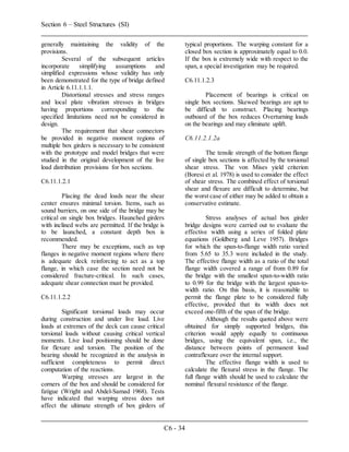 Section 6 – Steel Structures (SI)
C6 - 34
generally maintaining the validity of the
provisions.
Several of the subsequent articles
incorporate simplifying assumptions and
simplified expressions whose validity has only
been demonstrated for the type of bridge defined
in Article 6.11.1.1.1.
Distortional stresses and stress ranges
and local plate vibration stresses in bridges
having proportions corresponding to the
specified limitations need not be considered in
design.
The requirement that shear connectors
be provided in negative moment regions of
multiple box girders is necessary to be consistent
with the prototype and model bridges that were
studied in the original development of the live
load distribution provisions for box sections.
C6.11.1.2.1
Placing the dead loads near the shear
center ensures minimal torsion. Items, such as
sound barriers, on one side of the bridge may be
critical on single box bridges. Haunched girders
with inclined webs are permitted. If the bridge is
to be launched, a constant depth box is
recommended.
There may be exceptions, such as top
flanges in negative moment regions where there
is adequate deck reinforcing to act as a top
flange, in which case the section need not be
considered fracture-critical. In such cases,
adequate shear connection must be provided.
C6.11.1.2.2
Significant torsional loads may occur
during construction and under live load. Live
loads at extremes of the deck can cause critical
torsional loads without causing critical vertical
moments. Live load positioning should be done
for flexure and torsion. The position of the
bearing should be recognized in the analysis in
sufficient completeness to permit direct
computation of the reactions.
Warping stresses are largest in the
corners of the box and should be considered for
fatigue (Wright and Abdel-Samad 1968). Tests
have indicated that warping stress does not
affect the ultimate strength of box girders of
typical proportions. The warping constant for a
closed box section is approximately equal to 0.0.
If the box is extremely wide with respect to the
span, a special investigation may be required.
C6.11.1.2.3
Placement of bearings is critical on
single box sections. Skewed bearings are apt to
be difficult to construct. Placing bearings
outboard of the box reduces Overturning loads
on the bearings and may eliminate uplift.
C6.11.2.1.2a
The tensile strength of the bottom flange
of single box sections is affected by the torsional
shear stress. The von Mises yield criterion
(Boresi et al. 1978) is used to consider the effect
of shear stress. The combined effect of torsional
shear and flexure are difficult to determine, but
the worst case of either may be added to obtain a
conservative estimate.
Stress analyses of actual box girder
bridge designs were carried out to evaluate the
effective width using a series of folded plate
equations (Goldberg and Leve 1957). Bridges
for which the span-to-flange width ratio varied
from 5.65 to 35.3 were included in the study.
The effective flange width as a ratio of the total
flange width covered a range of from 0.89 for
the bridge with the smallest span-to-width ratio
to 0.99 for the bridge with the largest span-to-
width ratio. On this basis, it is reasonable to
permit the flange plate to be considered fully
effective, provided that its width does not
exceed one-fifth of the span of the bridge.
Although the results quoted above were
obtained for simply supported bridges, this
criterion would apply equally to continuous
bridges, using the equivalent span, i.e., the
distance between points of permanent load
contraflexure over the internal support.
The effective flange width is used to
calculate the flexural stress in the flange. The
full flange width should be used to calculate the
nominal flexural resistance of the flange.
 