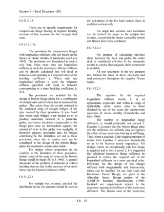 Section 6 – Steel Structures (SI)
C6 - 35
C6.11.2.1.3
There are no specific requirements for
compression flange bracing at negative bending
sections of box sections for the strength limit
state.
C6.11.2.1.3a
The provisions for compression flanges
with longitudinal stiffeners only are based on the
theory of elastic stability (Timoshenko and Gere
1961). The provisions are formulated in such a
way that, when more than one longitudinal
stiffener is used, the necessary stiffener stiffness
can be directly calculated that will result in
behavior corresponding to a selected value of the
buckling coefficient k. When only one
longitudinal stiffener is used, the minimum
stiffness specified will result in behavior
corresponding to a plate buckling coefficient, k,
of 4.
No provisions are included for the
design of bottom flange plates for a combination
of compression and of shear due to torsion of the
girders. This arises from the results obtained in
the analytical study of straight bridges of the
type covered by these provisions. It was found
that when such bridges were loaded so as to
produce maximum moment in a particular
girder, and hence maximum compression in the
flange plate near an intermediate support, the
amount of twist in that girder was negligible. It
therefore appears reasonable that, for bridges
conforming to the limitations set out in these
provisions, shear due to torsion need not be
considered in the design of the bottom flange
plates for maximum compression loads.
For bridges whose proportions do not
conform to the limitations of these provisions,
further study of the state of stress in the bottom
flange should be made (FHWA 1980). A general
discussion of the problem of reduction of critical
buckling stresses due to the presence of torsional
shear may be found in Johnston (1966).
C6.11.2.2.1
For multiple box sections, one-half the
distribution factor for moment should be used in
the calculation of the live load vertical shear in
each box section web.
For single box sections, web inclination
can be treated the same as for multiple box
sections, except that the shears caused by torsion
and flexure have to be combined.
C6.11.2.2.2
For purpose of calculating interface
shear between the deck and girder, the entire
deck is considered effective in the composite
section to ensure that adequate shear connection
is available.
All test specimens in the test program
that formed the basis of these provisions had
stud connectors throughout the negative flexure
region.
C6.11.3.2.1
The equation for the required
longitudinal stiffener inertia, Il, is an
approximate expression that within its range of
applicability yields values close to those
obtained by use of the exact but cumbersome
equations of elastic stability (Timoshenko and
Gere 1961).
The number of longitudinal flange
stiffeners, n, should preferably not exceed 2.
Equation 2 assumes that the bottom flange plate
and the stiffeners are infinitely long and ignores
the effect of any transverse bracing or stiffening.
Thus, when n exceeds 2, the required moment of
inertia from Equation 2 increases dramatically
so as to be become nearly impractical. For
designs where an exceptionally wide box flange
is required and n may exceed 2, it is suggested
that additional transverse flange stiffeners be
provided to reduce the required size of the
longitudinal stiffeners to a more practical value.
Provisions for the design of box flanges
stiffened both longitudinally and transversely,
which can be modified for use with Load and
Resistance Factor Design, are given in the
Allowable Stress Design portion of the
AASHTO Standard Specifications (1996).
Included are requirements related to the
necessary spacing and stiffness of the transverse
stiffeners. The bottom strut of the transverse
 