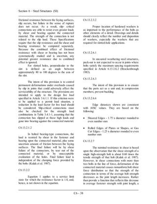 Section 6 – Steel Structures (SI)
C6 - 38
frictional resistance between the faying surfaces,
slip occurs, but failure in the sense of rupture
does not occur. As a result, slip- critical
connections are able to resist even greater loads
by shear and bearing against the connected
material. The strength of the connection is not
related to the slip load. These Specifications
require that the slip resistance and the shear and
bearing resistance be computed separately.
Because the combined effect of frictional
resistance with shear or bearing has not been
systematically studied and is uncertain, any
potential greater resistance due to combined
effect is ignored.
For slotted holes, perpendicular to the
slot is defined as an angle between
approximately 80 to 100 degrees to the axis of
the slot.
The intent of this provision is to control
permanent deformations under overloads caused
by slip in joints that could adversely affect the
serviceability of the structure. The provisions are
intended to apply to the design live load
specified in Article 3.6.1.1. If this criterion were
to be applied to a permit load situation, a
reduction in the load factor for live load should
be considered. Slip-critical connections must
also be checked for the strength load
combinations in Table 3.4.1-1, assuming that the
connection has slipped at these high loads and
gone into bearing against the connected material.
C6.13.2.1.2
In bolted bearing-type connections, the
load is resisted by shear in the fastener and
bearing upon the connected material, plus some
uncertain amount of friction between the faying
surfaces. The final failure will be by shear
failure of the connectors, by tear out of the
connected material, or by unacceptable
ovalization of the holes. Final failure load is
independent of the clamping force provided by
the bolts (Kulak et al. 1987).
C6.13.2.2
Equation 1 applies to a service limit
state for which the resistance factor is 1.0, and,
hence, is not shown in the equation.
C6.13.2.3.2
Proper location of hardened washers is
as important to the performance of the bolts as
other elements of a detail. Drawings and details
should clearly reflect the number and disposition
of washers, especially the washers that are
required for slotted-hole applications.
C6.13.2.6.1
In uncoated weathering steel structures,
pack-out is not expected to occur in joints where
bolts satisfy the maximum spacing requirements
specified in Article 6.13.2.6.2 (Brockenbrough
1983).
C6.13.2.6.3
The intent of this provision is to ensure
that the parts act as a unit and, in compression
members, prevent buckling.
C6.13.2.6.6
Edge distances shown are consistent
with AISC values. They are based on the
following:
 Sheared Edges - 1.75 x diameter rounded to
even number mm
 Rolled Edges of Plates or Shapes, or Gas
Cut Edges - 1.25 x diameter rounded to even
number mm
C6.13.2.7
The nominal resistance in shear is based
upon the observation that the shear strength of a
single high-strength bolt is about 0.60 times the
tensile strength of that bolt (Kulak et al. 1987).
However, in shear connections with more than
two bolts in the line of force, deformation of the
connected material causes nonuniform bolt shear
force distribution so that the strength of the
connection in terms of the average bolt strength
decreases as the joint length increases. Rather
than provide a function that reflects this decrease
in average fastener strength with joint length, a
 