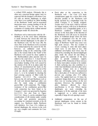 Section 6 – Steel Structures (SI)
C6 - 4
a refined FEM analysis. Obviously, this is
often not a practical design option, and it is
expected that the designers will choose Case
(8) with an interior diaphragm, in which
case there is no cantilever in- plane bending
of the floorbeam "tooth" and no associated
interaction stress causing bending of the rib
wall. However, Case (9) may serve for
evaluation of existing decks without internal
diaphragms inside the closed ribs.
 Floorbeam web at intersection with the rib -
Similarly, as in the cases above, distinction
is made between the closed ribs with and
without internal diaphragms in the plane of
the floorbeam web. For the Case (l0), the
stress flow in the floorbeam web is assumed
to be uninterrupted by the cutout for the rib;
however, an additional axial stress
component acting on the connecting welds
due to the tension field in the "tooth" of the
floorbeam web caused by shear applied at
the floorbeamldeck plate junction must be
added to the axial stress f1. A local flexural
stress f2 in the floorbeam web is due to the
out-of-plane bending of the web caused by
the rotation of the rib in its plane under the
effects of unsymmetrical live loads on the
deck. Both stresses f1,and f2 at the toe of the
weld are directly additive; however, only
stress f1, is to be included in checking the
load carrying capacity of filled welds by
Equation 6.6.1.2.5-3. The connection
between the rib wall and floorbeam web or
rib wall and internal diaphragm plate can
also be made using a combination
groove/fillet weld connection. The fatigue
resistance of the combination groove/fillet
weld connection has been found to be
Category C and is not governed by Equation
6.6.1.2.5-3. See also Note e), Figure
9.8.3.7.4-1. Stress f2, can be calculated from
considerations of rib rotation under variable
live load and geometric parameters
accounting for rotational restraints at the rib
support, e.g., floorbeam depth, floorbeam
web thickness. For Case (11), without an
internal diaphragm, the stresses in the web
are very complex and comments for Case
(9) apply.
 Deck plate at the connection to the
floorbeam web - For Case (12) basic
considerations apply for a stress flow in the
direction parallel to the floorbeam web
locally deviated by a longitudinal weld, for
which Category E is usually assigned.
Tensile stress in the deck, which is relevant
for fatigue analysis, will occur in floorbeams
continuous over a longitudinal girder, or in a
floorbeam cantilever. Additional local
stresses in the deck plate in the direction of
the floorbeam web will occur in closed-rib
decks of traditional design where the deck
plate is unsupported over the rib cavity.
Resulting stress flow concentration at the
edges of floorbeam "teeth" may cause very
high peak stresses. This has resulted in
severe cracking in some thin deck plates
which were 12 mm thick or less. This
additional out-of-plane local stress may be
reduced by extending the internal diaphragm
plate inside the closed rib and fitting it
tightly against the underside of the deck
plate to provide continuous support,
Wolchuk (1999). Reduction of these stresses
in thicker deck plates remains to be studied.
A thick surfacing may also contribute to a
wider load distribution and deck plate stress
reduction. Fatigue tests on a full-scale
prototype orthotropic deck demonstrated
that a deck plate of 16 mm was sufficient to
prevent any cracking after 15.5 million
cycles. The applied load was 3.6 times the
equivalent fatigue-limit state wheel load and
there was no wearing surface on the test
specimen. However, the minimum deck
plate thickness allowed by these
specifications is 14 mm. Where interior
diaphragms are used, extending the
diaphragms to fit the underside of the deck
is suggested as a safety precaution,
especially if large rib web spacing is used.
 Additional commentary on the use of
internal diaphragms versus cutouts in the
floorbeam web can be found in Article
C9.8.3.7.4.
C6.6.1.2.5
 