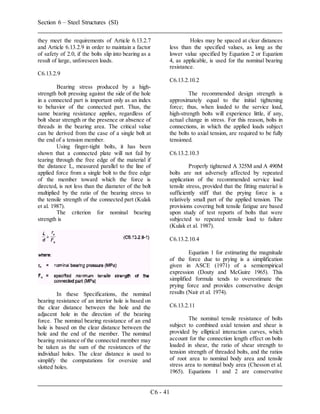 Section 6 – Steel Structures (SI)
C6 - 41
they meet the requirements of Article 6.13.2.7
and Article 6.13.2.9 in order to maintain a factor
of safety of 2.0, if the bolts slip into bearing as a
result of large, unforeseen loads.
C6.13.2.9
Bearing stress produced by a high-
strength bolt pressing against the side of the hole
in a connected part is important only as an index
to behavior of the connected part. Thus, the
same bearing resistance applies, regardless of
bolt shear strength or the presence or absence of
threads in the bearing area. The critical value
can be derived from the case of a single bolt at
the end of a tension member.
Using finger-tight bolts, it has been
shown that a connected plate will not fail by
tearing through the free edge of the material if
the distance L, measured parallel to the line of
applied force from a single bolt to the free edge
of the member toward which the force is
directed, is not less than the diameter of the bolt
multiplied by the ratio of the bearing stress to
the tensile strength of the connected part (Kulak
et al. 1987).
The criterion for nominal bearing
strength is
In these Specifications, the nominal
bearing resistance of an interior hole is based on
the clear distance between the hole and the
adjacent hole in the direction of the bearing
force. The nominal bearing resistance of an end
hole is based on the clear distance between the
hole and the end of the member. The nominal
bearing resistance of the connected member may
be taken as the sum of the resistances of the
individual holes. The clear distance is used to
simplify the computations for oversize and
slotted holes.
Holes may be spaced at clear distances
less than the specified values, as long as the
lower value specified by Equation 2 or Equation
4, as applicable, is used for the nominal bearing
resistance.
C6.13.2.10.2
The recommended design strength is
approximately equal to the initial tightening
force; thus, when loaded to the service load,
high-strength bolts will experience little, if any,
actual change in stress. For this reason, bolts in
connections, in which the applied loads subject
the bolts to axial tension, are required to be fully
tensioned.
C6.13.2.10.3
Properly tightened A 325M and A 490M
bolts are not adversely affected by repeated
application of the recommended service load
tensile stress, provided that the fitting material is
sufficiently stiff that the prying force is a
relatively small part of the applied tension. The
provisions covering bolt tensile fatigue are based
upon study of test reports of bolts that were
subjected to repeated tensile load to failure
(Kulak et al. 1987).
C6.13.2.10.4
Equation 1 for estimating the magnitude
of the force due to prying is a simplification
given in ASCE (1971) of a semiempirical
expression (Douty and McGuire 1965). This
simplified formula tends to overestimate the
prying force and provides conservative design
results (Nair et al. 1974).
C6.13.2.11
The nominal tensile resistance of bolts
subject to combined axial tension and shear is
provided by elliptical interaction curves, which
account for the connection length effect on bolts
loaded in shear, the ratio of shear strength to
tension strength of threaded bolts, and the ratios
of root area to nominal body area and tensile
stress area to nominal body area (Chesson et al.
1965). Equations 1 and 2 are conservative
 