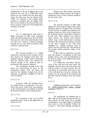 Section 6 – Steel Structures (SI)
C6 - 42
simplifications of the set of elliptical curves, and
represents the case for A 325M bolts where
threads are not excluded from the shear plane.
Curves for other cases may be found in AISC
(1988). No reduction in the nominal tensile
resistance is required when the applied shear
force on the bolt due to the factored loads is less
than or equal to 33 percent of the nominal shear
resistance of the bolt.
C6.13.3.1
Use of undermatched weld metal is
highly encouraged for fillet welds connecting
steels with yield strength greater than 345 MPa.
Research has shown that undermatched welds
are much less sensitive to delayed hydrogen
cracking and are more likely to produce sound
welds on a consistent basis.
C6.13.3.2.1
The factored resistance of a welded
connection is governed by the resistance of the
base metal or the deposited weld metal. The
nominal resistance of fillet welds is determined
from the effective throat area, whereas the
nominal strength of the connected parts is
governed by their respective thickness.
The classification strength of the weld
metal can conservatively be taken as the
classification number, EXX. The letters XX
stand for the minimum strength levels of the
electrodes in Kips/inch2
(multiply by 6.895 to
convert to MPa).
C6.13.3.2.2a
In groove welds, the maximum forces
are usually tension or compression. Tests have
shown that groove welds of the same thickness
as the connected parts are adequate to develop
the factored resistance of the connected parts.
C6.13.3.2.3a
For restrictions on the use of partial
penetration groove welds in this application, see
Article 6.6.1.2.4.
C6.13.3.2.4a
Flange-to-web fillet-welded connections
may be designed without regard to the tensile or
compressive stress in those elements parallel to
the axis of the welds.
C6.13.3.2.4b
The factored resistance of fillet welds
subjected to shear along the length of the weld is
dependent upon the strength of the weld metal
and the direction of applied load, which may be
parallel or transverse to the weld. In both cases,
the weld fails in shear, but the plane of rupture is
not the same. Shear yielding is not critical in
welds because the material strain hardens
without large overall deformations occurring.
Therefore, the factored shear resistance is based
on the shear strength of the weld metal
multiplied by a suitable resistance factor to
ensure that the connected part will develop its
full strength without premature failure of the
weldment.
If fillet welds are subjected to eccentric
loads that produce a combination of shear and
bending stresses, they must be proportioned on
the basis of a direct vector addition of the shear
forces on the weld.
It is seldom that weld failure will ever
occur at the weld leg in the base metal. The
applicable effective area for the base metal is the
weld leg which is 30 percent greater than the
weld throat. If overstrength weld metal is used
or the weld throat has excessive convexity, the
capacity can be governed by the weld leg and
the shear fracture resistance of the base metal
0.6 Fu.
C6.13.3.3
Additional requirements can be found in
the ANSI/AASHTO/AWS Bridge Welding
Code D1.5, Article 2.3.
C6.13.3.4
The requirements for minimum size of
fillet welds are based upon the quench effect of
thick material on small welds, not on strength
considerations. Very rapid cooling of weld metal
may result in a loss of ductility. Further, the
restraint to weld metal shrinkage provided by
 