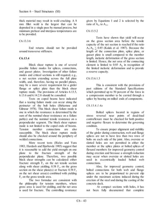 Section 6 – Steel Structures (SI)
C6 - 43
thick material may result in weld cracking. A 8
mm fillet weld is the largest that can be
deposited in a single pass by manual process, but
minimum preheat and interpass temperatures are
to be provided.
C6.13.3.6
End returns should not be provided
around transverse stiffeners.
C6.13.4
Block shear rupture is one of several
possible failure modes for splices, connections,
and gusset plates. Investigation of other failure
modes and critical sections is still required, e.g.,
a net section extending across the full plate
width, and, therefore, having no parallel planes,
may be a more severe requirement for a girder
flange or splice plate than the block shear
rupture mode. The provisions of Articles 6.13.5,
6.13.6 and 6.14.2.8 should be consulted.
Tests on coped beams have indicated
that a tearing failure mode can occur along the
perimeter of the bolt holes (Birkemoe and
Gilmour 1978). This block shear failure mode is
one in which the resistance is determined by the
sum of the nominal shear resistance on a failure
path(s) and the nominal tensile resistance on a
perpendicular segment. The block shear rupture
mode is not limited to the coped ends of beams.
Tension member connections are also
susceptible. The block shear rupture mode
should also be checked around the periphery of
welded connections.
More recent tests (Ricles and Yura
1983; Hardash and Bjorhovde 1985) suggest that
it is reasonable to add the yield strength on one
plane to the fracture strength of the
perpendicular plane. Therefore, two possible
block shear strengths can be calculated: either
fracture strength Fu on the net tensile section
along with shear yielding, 0.58 Fy, on the gross
section on the shear plane(s) or fracture 0.58 Fu
on the net shear area(s) combined with yielding
Fy on the gross tensile area.
The two formulae are consistent with
the philosophy for tension members, where
gross area is used for yielding, and the net area
is used for fracture. The controlling resistance
given by Equations I and 2 is selected by the
ratio of Atn to Avn.
C6.13.5.2
Tests have shown that yield will occur
on the gross section area before the tensile
capacity of the net section is reached if the ratio
An/Ag < 0.85 (Kulak et al. 1987). Because the
length of the connection plate, splice plate, or
gusset plate is small compared to the member
length, inelastic deformation of the gross section
is limited. Hence, the net area of the connecting
element is limited to 0.85 Ag in recognition of
the limited inelastic deformation and to provide
a reserve capacity.
C6.13.6.1.3
This is consistent with the provisions of
past editions of the Standard Specifications
which permitted up to 50 percent of the force in
a compression member to be carried through a
splice by bearing on milled ends of components.
C6.13.6.1.4a
Bolted splices located in regions of
stress reversal near points of dead-load
contraflexure must be checked for both positive
and negative flexure to determine the governing
condition.
To ensure proper alignment and stability
of the girder during construction, web and flange
splices are not to have less than two rows of
bolts on each side of the joint. Also, oversize or
slotted holes are not permitted in either the
member or the splice plates at bolted splices of
flexural members for improved geometry control
during erection and because a strength reduction
may occur when oversize or slotted holes are
used in eccentrically loaded bolted web
connections.
Also, for improved geometry control,
bolted connections for both web and flange
splices are to be proportioned to prevent slip
under the maximum actions induced during the
erection of the steel and during the casting of the
concrete deck.
At compact sections with holes, it has
not been fully documented that complete
 