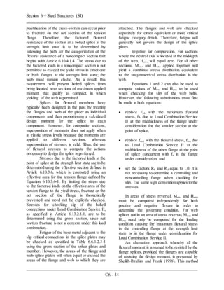 Section 6 – Steel Structures (SI)
C6 - 44
plastification of the cross-section can occur prior
to fracture on the net section of the tension
flange. Therefore, the factored flexural
resistance of the section at a bolted splice at the
strength limit state is to be determined by
following the path for the categorization of the
flexural resistance of a noncompact section that
begins with Article 6.10.4.1.4. The stress due to
the factored loads in a noncompact section is not
permitted to exceed the yield stress in either one
or both flanges at the strength limit state; the
web must remain elastic. As a result, this
requirement will prevent bolted splices from
being located near sections of maximum applied
moment that qualify as compact, in which
yielding of the web is permitted.
Splices for flexural members have
typically been designed in the past by treating
the flanges and web of the girder as individual
components and then proportioning a calculated
design moment for the splice to each
component. However, for composite sections,
superposition of moments does not apply when
at elastic stress levels because the moments are
applied to different sections, whereas
superposition of stresses is valid. Thus, the use
of flexural stresses to compute the actions
necessary to design the splice is preferred.
Stresses due to the factored loads at the
point of splice at the strength limit state are to be
determined using the effective section defined in
Article 6.10.3.6, which is computed using an
effective area for the tension flange defined by
Equation 6.10.3.6-1. By limiting the stress due
to the factored loads on the effective area of the
tension flange to the yield stress, fracture on the
net section of the flange is theoretically
prevented and need not be explicitly checked.
Stresses for checking slip of the bolted
connections under Load Combination Service II,
as specified in Article 6.13.2.1.1, are to be
determined using the gross section, since net
section fracture is not a concern under this load
combination.
Fatigue of the base metal adjacent to the
slip critical connections in the splice plates may
be checked as specified in Table 6.6.1.2.3-1
using the gross section of the splice plates and
member. However, the areas of the flange and
web splice plates will often equal or exceed the
areas of the flange and web to which they are
attached. The flanges and web are checked
separately for either equivalent or more critical
fatigue category details. Therefore, fatigue will
generally not govern the design of the splice
plates.
negative for compression. For sections
where the neutral axis is located at the middepth
of the web, Huw, will equal zero. For all other
sections, Muw, and Huw, applied together will
yield a combined stress distribution equivalent
to the unsymmetrical stress distribution in the
web.
Equations 1 and 2 can also be used to
compute values of Muw and Huw, to be used
when checking for slip of the web bolts.
However, the following substitutions must first
be made in both equations:
 replace Fcf, with the maximum flexural
stress, fs, due to Load Combination Service
II at the midthickness of the flange under
consideration for the smaller section at the
point of splice,
 replace fncf, with the flexural stress, fos, due
to Load Combination Service II at the
midthickness of the other flange at the point
of splice concurrent with fs in the flange
under consideration, and
 set the factors Rh and Rcf equal to 1.0. It is
not necessary to determine a controlling and
noncontrolling flange when checking for
slip. The same sign convention applies to the
stresses.
In areas of stress reversal, Muw, and Huw,
must be computed independently for both
positive and negative flexure in order to
determine the governing condition. For web
splices not in an area of stress reversal, Muw, and
Huw, need only be computed for the loading
condition causing the maximum flexural stress
in the controlling flange at the strength limit
state or in the flange under consideration for
Load Combination Service II.
An alternative approach whereby all the
flexural moment is assumed to be resisted by the
flange splices, provided the flanges are capable
of resisting the design moment, is presented by
Sheikh-Ibrahim and Frank (1998). This method
 