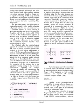 Section 6 – Steel Structures (SI)
C6 - 45
is only to be applied at the strength limit state;
slip of the bolts should still be checked using the
conventional approach. Should the flanges not
be capable of resisting the full design moment,
the web splice is assumed to resist the additional
flexural moment in addition to the design shear
and the moment due to the eccentricity of the
design shear.
For bolt groups subject to eccentric shear, a
traditional approach is often used in which the
bolt group is subjected to a concentric shear and
a centroidal moment. A vector analysis is
performed assuming there is no friction, and that
the plates and bolts are elastic, AISC (1993).
The use of this traditional elastic approach is
preferred over the ultimate strength approach
given in AISC (1993), in which an empirical
load-deformation relationship of an individual
bolt is considered, because it provides a more
consistent factor of safety.
To effectively utilize the traditional elastic
approach to compute the maximum resultant
bolt force, all actions should be applied at the
middepth of the web and the polar moment of
inertia of the bolt group, Ip, should be computed
about the centroid of the connection. Shifting the
polar moment of inertia of the bolt group to the
neutral axis of the composite section, which is
typically not at the middepth of the web, may
cause the bolt forces to be underestimated unless
the location of the neutral axis is computed from
the summation of the stresses due to the
appropriate loadings acting on the respective
cross-sections supporting the loadings.
Therefore, to simplify the computations and
avoid possible errors, it is recommended that all
calculated actions in the web be applied at the
middepth of the web for the design of the splice.
The following formula, AISC (1963), may then
be used to compute Ip about the centroid of the
connection:
When checking the bearing resistance of the web
at bolt holes, the resistance of an outermost hole,
calculated using the clear edge distance, can
conservatively be checked against the maximum
resultant force acting on the extreme bolt in the
connection. This check is conservative since the
resultant force acts in the direction of an inclined
distance that is larger than the clear edge
distance. Should the bearing resistance be
exceeded, it is recommended that the edge
distance be increased slightly in lieu of
increasing the number of bolts or thickening the
web. Other options would be to calculate the
bearing resistance based on the inclined distance
or to resolve the resultant force in the direction
parallel to the edge distance. In cases where the
bearing resistance of the web splice plates
controls, the smaller of the clear edge or end
distance on the splice plates can be used to
compute the bearing resistance of the outermost
hole.
Web splice plates are to be symmetrical
on each side of the web and are to extend as near
as practical to the full depth of the web between
flanges without impinging on bolt assembly
clearances. The required bolt assembly
clearances are given in AISC (1993).
C6.13.6.1.4c
Equation 1 defines a design stress to be
multiplied by the smaller effective flange area
on either side of the splice in order to determine
a design force for the splice on the controlling
flange at the strength limit state.
The design stress is based on the general
design requirements specified in Article 6.13.1.
The use of the effective flange area, defined in
Article 6.10.3.6, ensures consistency with the
 