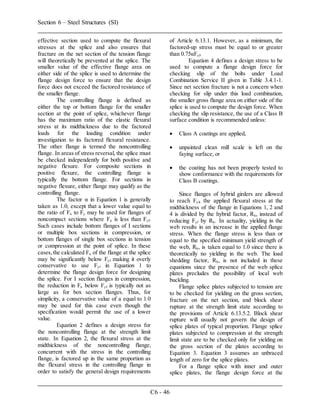 Section 6 – Steel Structures (SI)
C6 - 46
effective section used to compute the flexural
stresses at the splice and also ensures that
fracture on the net section of the tension flange
will theoretically be prevented at the splice. The
smaller value of the effective flange area on
either side of the splice is used to determine the
flange design force to ensure that the design
force does not exceed the factored resistance of
the smaller flange.
The controlling flange is defined as
either the top or bottom flange for the smaller
section at the point of splice, whichever flange
has the maximum ratio of the elastic flexural
stress at its midthickness due to the factored
loads for the loading condition under
investigation to its factored flexural resistance.
The other flange is termed the noncontrolling
flange. In areas of stress reversal, the splice must
be checked independently for both positive and
negative flexure. For composite sections in
positive flexure, the controlling flange is
typically the bottom flange. For sections in
negative flexure, either flange may qualify as the
controlling flange.
The factor α in Equation 1 is generally
taken as 1.0, except that a lower value equal to
the ratio of Fn to Fy may be used for flanges of
noncompact sections where Fn is less than Fyf.
Such cases include bottom flanges of I sections
or multiple box sections in compression, or
bottom flanges of single box sections in tension
or compression at the point of splice. In these
cases,the calculated Fn of the flange at the splice
may be significantly below Fyf making it overly
conservative to use Fyf in Equation 1 to
determine the flange design force for designing
the splice. For I section flanges in compression,
the reduction in Fn below Fyf is typically not as
large as for box section flanges. Thus, for
simplicity, a conservative value of a equal to 1.0
may be used for this case even though the
specification would permit the use of a lower
value.
Equation 2 defines a design stress for
the noncontrolling flange at the strength limit
state. In Equation 2, the flexural stress at the
midthickness of the noncontrolling flange,
concurrent with the stress in the controlling
flange, is factored up in the same proportion as
the flexural stress in the controlling flange in
order to satisfy the general design requirements
of Article 6.13.1. However, as a minimum, the
factored-up stress must be equal to or greater
than 0.75αFyf.
Equation 4 defines a design stress to be
used to compute a flange design force for
checking slip of the bolts under Load
Combination Service II given in Table 3.4.1-1.
Since net section fracture is not a concern when
checking for slip under this load combination,
the smaller gross flange area on either side of the
splice is used to compute the design force. When
checking the slip resistance, the use of a Class B
surface condition is recommended unless:
 Class A coatings are applied,
 unpainted clean mill scale is left on the
faying surface, or
 the coating has not been properly tested to
show conformance with the requirements for
Class B coatings.
Since flanges of hybrid girders are allowed
to reach Fyf, the applied flexural stress at the
midthickness of the flange in Equations 1, 2 and
4 is divided by the hybrid factor, Rh, instead of
reducing Fyf by Rh. In actuality, yielding in the
web results in an increase in the applied flange
stress. When the flange stress is less than or
equal to the specified minimum yield strength of
the web, Rh, is taken equal to 1.0 since there is
theoretically no yielding in the web. The load
shedding factor, Rb, is not included in these
equations since the presence of the web splice
plates precludes the possibility of local web
buckling.
Flange splice plates subjected to tension are
to be checked for yielding on the gross section,
fracture on the net section, and block shear
rupture at the strength limit state according to
the provisions of Article 6.13.5.2. Block shear
rupture will usually not govern the design of
splice plates of typical proportion. Flange splice
plates subjected to compression at the strength
limit state are to be checked only for yielding on
the gross section of the plates according to
Equation 3. Equation 3 assumes an unbraced
length of zero for the splice plates.
For a flange splice with inner and outer
splice plates, the flange design force at the
 