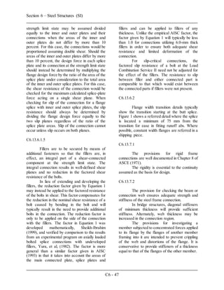 Section 6 – Steel Structures (SI)
C6 - 47
strength limit state may be assumed divided
equally to the inner and outer plates and their
connections when the areas of the inner and
outer plates do not differ by more than 10
percent. For this case, the connections would be
proportioned assuming double shear. Should the
areas of the inner and outer plates differ by more
than 10 percent, the design force in each splice
plate and its connection at the strength limit state
should instead be determined by multiplying the
flange design force by the ratio of the area of the
splice plate under consideration to the total area
of the inner and outer splice plates. For this case,
the shear resistance of the connection would be
checked for the maximum calculated splice-plate
force acting on a single shear plane. When
checking for slip of the connection for a flange
splice with inner and outer splice plates, the slip
resistance should always be determined by
dividing the flange design force equally to the
two slip planes regardless of the ratio of the
splice plate areas. Slip of the connection cannot
occur unless slip occurs on both planes.
C6.13.6.1.5
Fillers are to be secured by means of
additional fasteners so that the fillers are, in
effect, an integral part of a shear-connected
component at the strength limit state. The
integral connection results in well-defined shear
planes and no reduction in the factored shear
resistance of the bolts.
In lieu of extending and developing the
fillers, the reduction factor given by Equation 1
may instead be applied to the factored resistance
of the bolts in shear. This factor compensates for
the reduction in the nominal shear resistance of a
bolt caused by bending in the bolt and will
typically result in the need to provide additional
bolts in the connection. The reduction factor is
only to be applied on the side of the connection
with the fillers. The factor in Equation 1 was
developed mathematically, Sheikh-Ibrahim
(1999), and verified by comparison to the results
from an experimental program on axially loaded
bolted splice connections with undeveloped
fillers, Yura, et al, (1982). The factor is more
general than a similar factor given in AISC
(1993) in that it takes into account the areas of
the main connected plate, splice plates and
fillers and can be applied to fillers of any
thickness. Unlike the empirical AISC factor, the
factor given by Equation 1 will typically be less
than 1.0 for connections utilizing 6.0-mm thick
fillers in order to ensure both adequate shear
resistance and limited deformation of the
connection.
For slip-critical connections, the
factored slip resistance of a bolt at the Load
Combination Service II need not be adjusted for
the effect of the fillers. The resistance to slip
between filler and either connected part is
comparable to that which would exist between
the connected parts if fillers were not present.
C6.13.6.2
Flange width transition details typically
show the transition starting at the butt splice.
Figure 1 shows a referred detail where the splice
is located a minimum of 75 mm from the
transition for ease in fitting runoff abs. Where
possible, constant width flanges are referred in a
shipping piece.
C6.13.7.1
The provisions for rigid frame
connections are well documented in Chapter 8 of
ASCE (1971).
The rigidity is essential to the continuity
assumed as the basis for design.
C6.13.7.2
The provision for checking the beam or
connection web ensures adequate strength and
stiffness of the steel frame connection.
In bridge structures, diagonal stiffeners
of minimum thickness will provide sufficient
stiffness. Alternately, web thickness may be
increased in the connection region.
The provisions for investigating a
member subjected to concentrated forces applied
to its flange by the flanges of another member
framing into it are intended to prevent crippling
of the web and distortions of the flange. It is
conservative to provide stiffeners of a thickness
equal to that of the flanges of the other member.
 