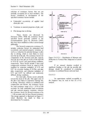 Section 6 – Steel Structures (SI)
C6 - 49
selection of resistance factors that are not
normally accounted for in steel members. The
factors considered in development of the
specified resistance factors include:
 Unintended eccentricity of applied load
about pile axis.
 Variations in material properties of pile, and
 Pile damage due to driving.
These factors are discussed by
Davisson (1983). While the resistance factors
specified herein generally conform to the
recommendations given by Davisson (1983),
they have been modified to reflect current design
philosophy.
The factored compressive resistance, Pr,
includes reduction factors for unintended load
eccentricity and material property variations, as
well as a reduction for potential damage to piles
due to driving, which is most likely to occur
near the tip of the pile. The resistance factors for
computation of the factored axial pile capacity
near the tip of the pile are 0.50 to 0.60 and 0.60
to 0.70 for severe and good driving conditions,
respectively. These factors include a base axial
compression resistance factor c equal to 0.90,
modified by reduction multipliers of 0.78 and
0.87 for eccentric loading of H-Piles and pipe
piles, respectively, and reduction multipliers of
0.75 and 0.875 for difficult and moderately
difficult driving conditions,
For steel piles, flexure occurs primarily
toward the head of the pile. This upper zone of
the pile is less likely to experience damage due
to driving. Therefore, relative to combined axial
compression and flexure, the resistance factor
for axial resistance range of  = 0.70 to 0.80
accounts for both unintended load eccentricity
and pile material property variations, whereas
the resistance factor for flexural resistance of f
= 1.00 accounts only for base flexural resistance
This design approach is illustrated on Figure C1
which illustrates the depth to fixity as
determined by P-Δ analysis.
Figure C6.15.2-1 - Distribution of Moment and
Deflection in Vertical Piles Subjected to Lateral
Load
If an unusual situation resulted in
significant bending at the pile tip, possible pile
damage should be considered in evaluating
resistance to combined flexure and axial load.
C6.15.3.3
An approximate method acceptable to
the Engineer may be used in lieu of a P-Δ
analysis.
 