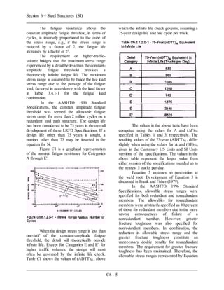 Section 6 – Steel Structures (SI)
C6 - 5
The fatigue resistance above the
constant amplitude fatigue threshold, in terms of
cycles, is inversely proportional to the cube of
the stress range, e.g., if the stress range is
reduced by a factor of 2, the fatigue life
increases by a factor of 23
.
The requirement on higher-traffic-
volume bridges that the maximum stress range
experienced by a detail be less than the constant-
amplitude fatigue threshold provides a
theoretically infinite fatigue life. The maximum
stress range is assumed to be twice the live load
stress range due to the passage of the fatigue
load, factored in accordance with the load factor
in Table 3.4.1-1 for the fatigue load
combination.
In the AASHTO 1996 Standard
Specifications, the constant amplitude fatigue
threshold was termed the allowable fatigue
stress range for more than 2 million cycles on a
redundant load path structure. The design life
has been considered to be 75 years in the overall
development of these LRFD Specifications. If a
design life other than 75 years is sought, a
number other than 75 may be inserted in the
equation for N.
Figure C1 is a graphical representation
of the nominal fatigue resistance for Categories
A through E'.
When the design stress range is less than
one-half of the constant-amplitude fatigue
threshold, the detail will theoretically provide
infinite life. Except for Categories E and E', for
higher traffic volumes, the design will most
often be governed by the infinite life check.
Table CI shows the values of (ADTT)SL, above
which the infinite life check governs, assuming a
75-year design life and one cycle per truck.
The values in the above table have been
computed using the values for A and (F)TH
specified in Tables 1 and 3, respectively. The
resulting values of the 75-year (ADTT)SL, differ
slightly when using the values for A and (F)TH,
given in the Customary US Units and SI Units
versions of the specifications. The values in the
above table represent the larger value from
either version of the specifications rounded up to
the nearest 5 trucks per day.
Equation 3 assumes no penetration at
the weld root. Development of Equation 3 is
discussed in Frank and Fisher (1979).
In the AASHTO 1996 Standard
Specifications, allowable stress ranges were
specified for both redundant and nonredundant
members. The allowables for nonredundant
members were arbitrarily specified as 80 percent
of those for redundant members due to the more
severe consequences of failure of a
nonredundant member. However, greater
fracture toughness was also specified for
nonredundant members. In combination, the
reduction in allowable stress range and the
greater fracture toughness constitute an
unnecessary double penalty for nonredundant
members. The requirement for greater fracture
toughness has been maintained. Therefore, the
allowable stress ranges represented by Equation
 