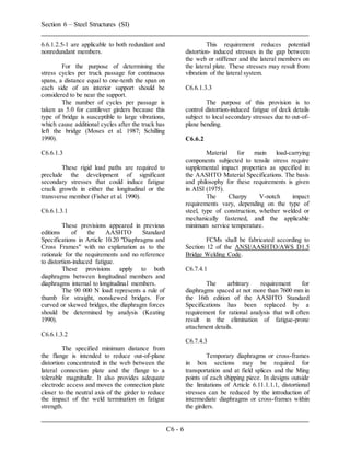 Section 6 – Steel Structures (SI)
C6 - 6
6.6.1.2.5-1 are applicable to both redundant and
nonredundant members.
For the purpose of determining the
stress cycles per truck passage for continuous
spans, a distance equal to one-tenth the span on
each side of an interior support should be
considered to be near the support.
The number of cycles per passage is
taken as 5.0 for cantilever girders because this
type of bridge is susceptible to large vibrations,
which cause additional cycles after the truck has
left the bridge (Moses et al. 1987; Schilling
1990).
C6.6.1.3
These rigid load paths are required to
preclude the development of significant
secondary stresses that could induce fatigue
crack growth in either the longitudinal or the
transverse member (Fisher et al. 1990).
C6.6.1.3.1
These provisions appeared in previous
editions of the AASHTO Standard
Specifications in Article 10.20 "Diaphragms and
Cross Frames" with no explanation as to the
rationale for the requirements and no reference
to distortion-induced fatigue.
These provisions apply to both
diaphragms between longitudinal members and
diaphragms internal to longitudinal members.
The 90 000 N load represents a rule of
thumb for straight, nonskewed bridges. For
curved or skewed bridges, the diaphragm forces
should be determined by analysis (Keating
1990).
C6.6.1.3.2
The specified minimum distance from
the flange is intended to reduce out-of-plane
distortion concentrated in the web between the
lateral connection plate and the flange to a
tolerable magnitude. It also provides adequate
electrode access and moves the connection plate
closer to the neutral axis of the girder to reduce
the impact of the weld termination on fatigue
strength.
This requirement reduces potential
distortion- induced stresses in the gap between
the web or stiffener and the lateral members on
the lateral plate. These stresses may result from
vibration of the lateral system.
C6.6.1.3.3
The purpose of this provision is to
control distortion-induced fatigue of deck details
subject to local secondary stresses due to out-of-
plane bending.
C6.6.2
Material for main load-carrying
components subjected to tensile stress require
supplemental impact properties as specified in
the AASHTO Material Specifications. The basis
and philosophy for these requirements is given
in AISI (1975).
The Charpy V-notch impact
requirements vary, depending on the type of
steel, type of construction, whether welded or
mechanically fastened, and the applicable
minimum service temperature.
FCMs shall be fabricated according to
Section 12 of the ANSI/AASHTO/AWS D1.5
Bridge Welding Code.
C6.7.4.1
The arbitrary requirement for
diaphragms spaced at not more than 7600 mm in
the 16th edition of the AASHTO Standard
Specifications has been replaced by a
requirement for rational analysis that will often
result in the elimination of fatigue-prone
attachment details.
C6.7.4.3
Temporary diaphragms or cross-frames
in box sections may be required for
transportation and at field splices and the Ming
points of each shipping piece. In designs outside
the limitations of Article 6.11.1.1.1, distortional
stresses can be reduced by the introduction of
intermediate diaphragms or cross-frames within
the girders.
 