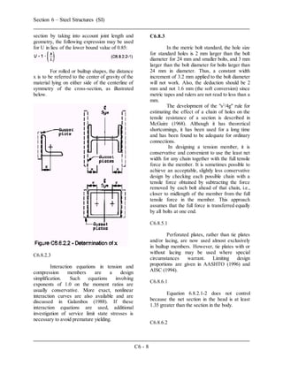 Section 6 – Steel Structures (SI)
C6 - 8
section by taking into account joint length and
geometry, the following expression may be used
for U in lieu of the lower bound value of 0.85:
For rolled or builtup shapes, the distance
x is to be referred to the center of gravity of the
material lying on either side of the centerline of
symmetry of the cross-section, as illustrated
below.
C6.8.2.3
Interaction equations in tension and
compression members are a design
simplification. Such equations involving
exponents of 1.0 on the moment ratios are
usually conservative. More exact, nonlinear
interaction curves are also available and are
discussed in Galambos (1988). If these
interaction equations are used, additional
investigation of service limit state stresses is
necessary to avoid premature yielding.
C6.8.3
In the metric bolt standard, the hole size
for standard holes is 2 mm larger than the bolt
diameter for 24 mm and smaller bolts, and 3 mm
larger than the bolt diameter for bolts larger than
24 mm in diameter. Thus, a constant width
increment of 3.2 mm applied to the bolt diameter
will not work. Also, the deduction should be 2
mm and not 1.6 mm (the soft conversion) since
metric tapes and rulers are not read to less than a
mm.
The development of the "s2
/4g" rule for
estimating the effect of a chain of holes on the
tensile resistance of a section is described in
McGuire (1968). Although it has theoretical
shortcomings, it has been used for a long time
and has been found to be adequate for ordinary
connections.
In designing a tension member, it is
conservative and convenient to use the least net
width for any chain together with the full tensile
force in the member. It is sometimes possible to
achieve an acceptable, slightly less conservative
design by checking each possible chain with a
tensile force obtained by subtracting the force
removed by each bolt ahead of that chain, i.e.,
closer to midlength of the member from the full
tensile force in the member. This approach
assumes that the full force is transferred equally
by all bolts at one end.
C6.8.5.1
Perforated plates, rather than tie plates
and/or lacing, are now used almost exclusively
in builtup members. However, tie plates with or
without lacing may be used where special
circumstances warrant. Limiting design
proportions are given in AASHTO (1996) and
AISC (1994).
C6.8.6.1
Equation 6.8.2.1-2 does not control
because the net section in the head is at least
1.35 greater than the section in the body.
C6.8.6.2
 