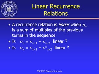 CSE 2813 Discrete Structures
Linear Recurrence
Relations
• A recurrence relation is linear when an
is a sum of multiples of the previous
terms in the sequence
• Is an  an-1 + an-2 linear ?
• Is an  an-1 + a2
n-2 linear ?
 