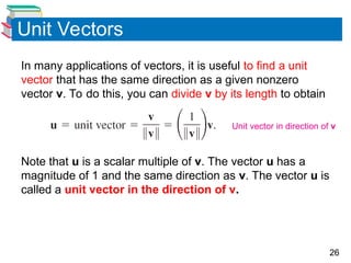 26
Unit Vectors
In many applications of vectors, it is useful to find a unit
vector that has the same direction as a given nonzero
vector v. To do this, you can divide v by its length to obtain
Note that u is a scalar multiple of v. The vector u has a
magnitude of 1 and the same direction as v. The vector u is
called a unit vector in the direction of v.
Unit vector in direction of v
 