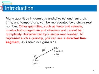 5
Introduction
Many quantities in geometry and physics, such as area,
time, and temperature, can be represented by a single real
number. Other quantities, such as force and velocity,
involve both magnitude and direction and cannot be
completely characterized by a single real number. To
represent such a quantity, you can use a directed line
segment, as shown in Figure 6.17.
Figure 6.17
 