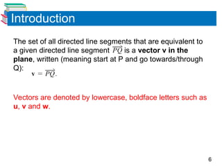 6
Introduction
The set of all directed line segments that are equivalent to
a given directed line segment is a vector v in the
plane, written (meaning start at P and go towards/through
Q):
Vectors are denoted by lowercase, boldface letters such as
u, v and w.
 