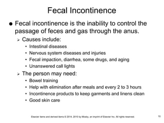Elsevier items and derived items © 2014, 2010 by Mosby, an imprint of Elsevier Inc. All rights reserved.
Fecal Incontinence
 Fecal incontinence is the inability to control the
passage of feces and gas through the anus.
 Causes include:
• Intestinal diseases
• Nervous system diseases and injuries
• Fecal impaction, diarrhea, some drugs, and aging
• Unanswered call lights
 The person may need:
• Bowel training
• Help with elimination after meals and every 2 to 3 hours
• Incontinence products to keep garments and linens clean
• Good skin care
10
 